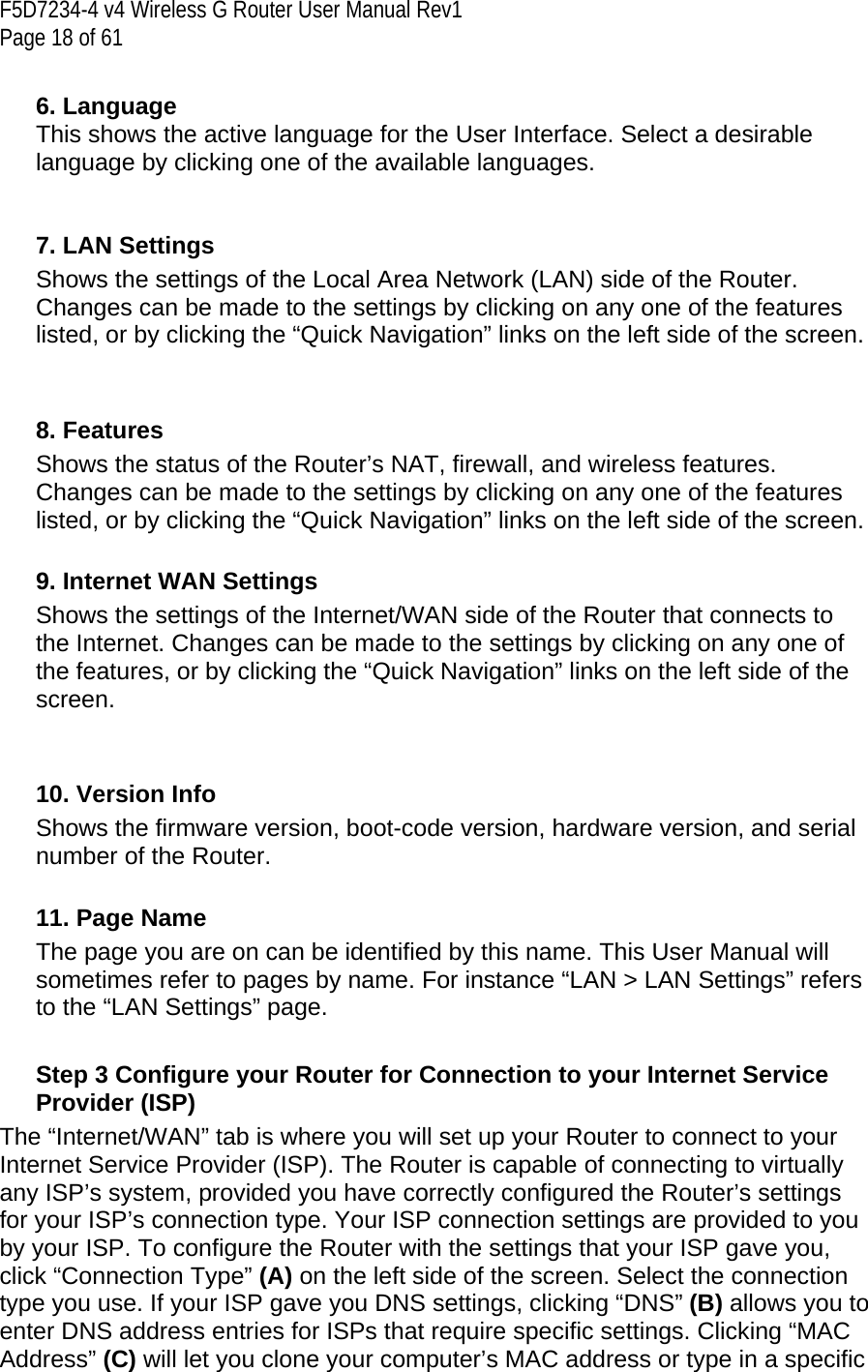 F5D7234-4 v4 Wireless G Router User Manual Rev1  Page 18 of 61   6. Language This shows the active language for the User Interface. Select a desirable language by clicking one of the available languages.   7. LAN Settings Shows the settings of the Local Area Network (LAN) side of the Router. Changes can be made to the settings by clicking on any one of the features listed, or by clicking the “Quick Navigation” links on the left side of the screen.   8. Features Shows the status of the Router’s NAT, firewall, and wireless features. Changes can be made to the settings by clicking on any one of the features listed, or by clicking the “Quick Navigation” links on the left side of the screen.  9. Internet WAN Settings Shows the settings of the Internet/WAN side of the Router that connects to the Internet. Changes can be made to the settings by clicking on any one of the features, or by clicking the “Quick Navigation” links on the left side of the screen.   10. Version Info Shows the firmware version, boot-code version, hardware version, and serial number of the Router.  11. Page Name The page you are on can be identified by this name. This User Manual will sometimes refer to pages by name. For instance “LAN &gt; LAN Settings” refers to the “LAN Settings” page.   Step 3 Configure your Router for Connection to your Internet Service Provider (ISP) The “Internet/WAN” tab is where you will set up your Router to connect to your Internet Service Provider (ISP). The Router is capable of connecting to virtually any ISP’s system, provided you have correctly configured the Router’s settings for your ISP’s connection type. Your ISP connection settings are provided to you by your ISP. To configure the Router with the settings that your ISP gave you, click “Connection Type” (A) on the left side of the screen. Select the connection type you use. If your ISP gave you DNS settings, clicking “DNS” (B) allows you to enter DNS address entries for ISPs that require specific settings. Clicking “MAC Address” (C) will let you clone your computer’s MAC address or type in a specific 