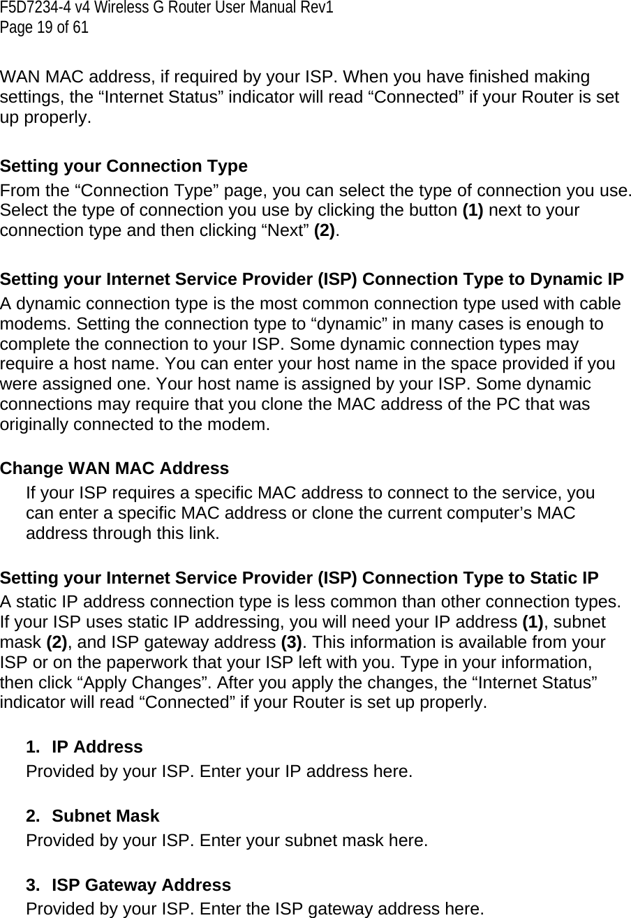 F5D7234-4 v4 Wireless G Router User Manual Rev1  Page 19 of 61   WAN MAC address, if required by your ISP. When you have finished making settings, the “Internet Status” indicator will read “Connected” if your Router is set up properly.  Setting your Connection Type From the “Connection Type” page, you can select the type of connection you use. Select the type of connection you use by clicking the button (1) next to your connection type and then clicking “Next” (2).   Setting your Internet Service Provider (ISP) Connection Type to Dynamic IP A dynamic connection type is the most common connection type used with cable modems. Setting the connection type to “dynamic” in many cases is enough to complete the connection to your ISP. Some dynamic connection types may require a host name. You can enter your host name in the space provided if you were assigned one. Your host name is assigned by your ISP. Some dynamic connections may require that you clone the MAC address of the PC that was originally connected to the modem.  Change WAN MAC Address If your ISP requires a specific MAC address to connect to the service, you can enter a specific MAC address or clone the current computer’s MAC address through this link.   Setting your Internet Service Provider (ISP) Connection Type to Static IP A static IP address connection type is less common than other connection types. If your ISP uses static IP addressing, you will need your IP address (1), subnet mask (2), and ISP gateway address (3). This information is available from your ISP or on the paperwork that your ISP left with you. Type in your information, then click “Apply Changes”. After you apply the changes, the “Internet Status” indicator will read “Connected” if your Router is set up properly.  1. IP Address Provided by your ISP. Enter your IP address here.  2. Subnet Mask Provided by your ISP. Enter your subnet mask here.  3.  ISP Gateway Address Provided by your ISP. Enter the ISP gateway address here.      