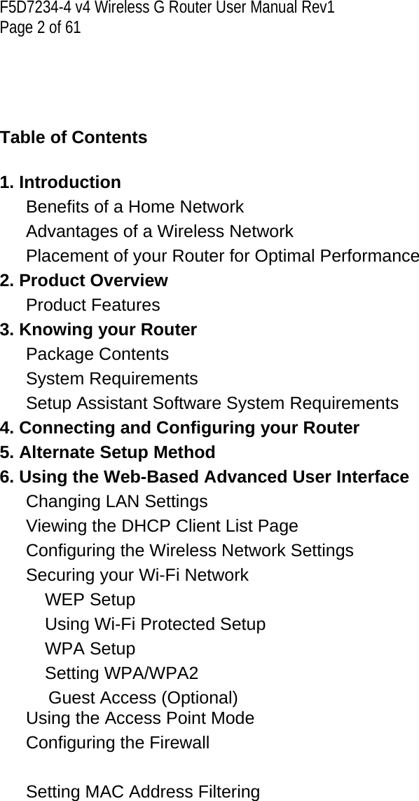 F5D7234-4 v4 Wireless G Router User Manual Rev1  Page 2 of 61       Table of Contents  1. Introduction  Benefits of a Home Network   Advantages of a Wireless Network   Placement of your Router for Optimal Performance   2. Product Overview  Product Features   3. Knowing your Router  Package Contents   System Requirements   Setup Assistant Software System Requirements   4. Connecting and Configuring your Router  5. Alternate Setup Method  6. Using the Web-Based Advanced User Interface  Changing LAN Settings   Viewing the DHCP Client List Page   Configuring the Wireless Network Settings   Securing your Wi-Fi Network   WEP Setup Using Wi-Fi Protected Setup WPA Setup Setting WPA/WPA2           Guest Access (Optional) Using the Access Point Mode   Configuring the Firewall   Setting MAC Address Filtering   