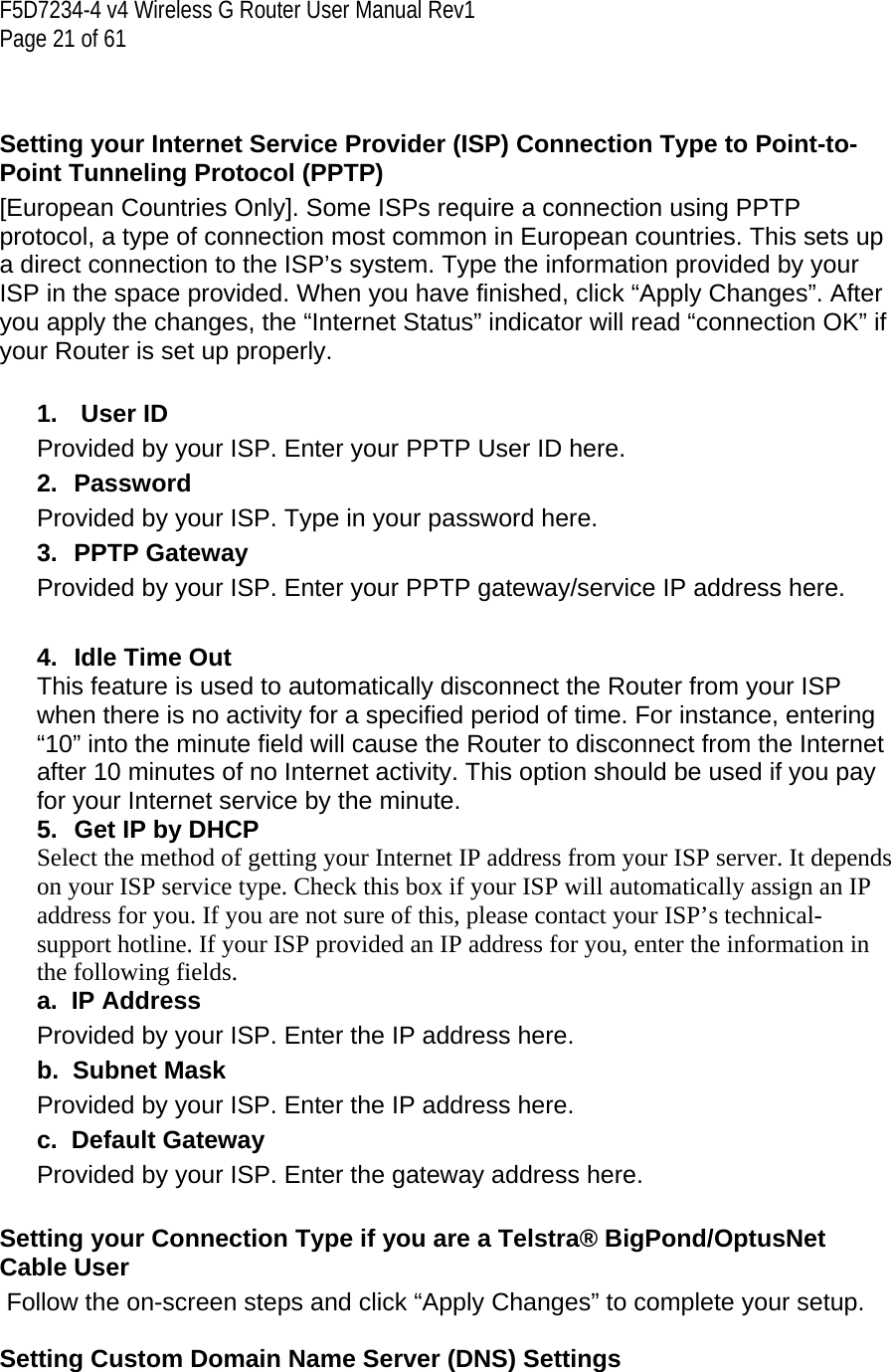 F5D7234-4 v4 Wireless G Router User Manual Rev1  Page 21 of 61    Setting your Internet Service Provider (ISP) Connection Type to Point-to-Point Tunneling Protocol (PPTP) [European Countries Only]. Some ISPs require a connection using PPTP protocol, a type of connection most common in European countries. This sets up a direct connection to the ISP’s system. Type the information provided by your ISP in the space provided. When you have finished, click “Apply Changes”. After you apply the changes, the “Internet Status” indicator will read “connection OK” if your Router is set up properly.  1.   User ID Provided by your ISP. Enter your PPTP User ID here. 2. Password Provided by your ISP. Type in your password here. 3. PPTP Gateway Provided by your ISP. Enter your PPTP gateway/service IP address here.  4. Idle Time Out This feature is used to automatically disconnect the Router from your ISP when there is no activity for a specified period of time. For instance, entering “10” into the minute field will cause the Router to disconnect from the Internet after 10 minutes of no Internet activity. This option should be used if you pay for your Internet service by the minute.5.  Get IP by DHCP Select the method of getting your Internet IP address from your ISP server. It depends on your ISP service type. Check this box if your ISP will automatically assign an IP address for you. If you are not sure of this, please contact your ISP’s technical-support hotline. If your ISP provided an IP address for you, enter the information in the following fields. a.  IP Address Provided by your ISP. Enter the IP address here. b.  Subnet Mask Provided by your ISP. Enter the IP address here. c.  Default Gateway Provided by your ISP. Enter the gateway address here.  Setting your Connection Type if you are a Telstra® BigPond/OptusNet Cable User  Follow the on-screen steps and click “Apply Changes” to complete your setup.  Setting Custom Domain Name Server (DNS) Settings 