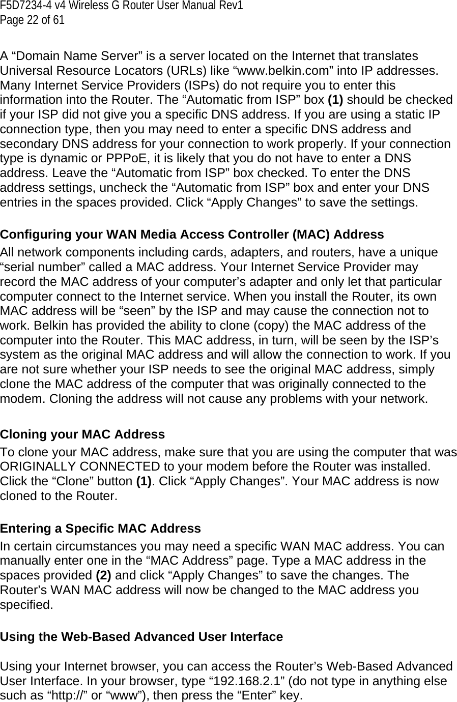 F5D7234-4 v4 Wireless G Router User Manual Rev1  Page 22 of 61   A “Domain Name Server” is a server located on the Internet that translates Universal Resource Locators (URLs) like “www.belkin.com” into IP addresses. Many Internet Service Providers (ISPs) do not require you to enter this information into the Router. The “Automatic from ISP” box (1) should be checked if your ISP did not give you a specific DNS address. If you are using a static IP connection type, then you may need to enter a specific DNS address and secondary DNS address for your connection to work properly. If your connection type is dynamic or PPPoE, it is likely that you do not have to enter a DNS address. Leave the “Automatic from ISP” box checked. To enter the DNS address settings, uncheck the “Automatic from ISP” box and enter your DNS entries in the spaces provided. Click “Apply Changes” to save the settings.  Configuring your WAN Media Access Controller (MAC) Address All network components including cards, adapters, and routers, have a unique “serial number” called a MAC address. Your Internet Service Provider may record the MAC address of your computer’s adapter and only let that particular computer connect to the Internet service. When you install the Router, its own MAC address will be “seen” by the ISP and may cause the connection not to work. Belkin has provided the ability to clone (copy) the MAC address of the computer into the Router. This MAC address, in turn, will be seen by the ISP’s system as the original MAC address and will allow the connection to work. If you are not sure whether your ISP needs to see the original MAC address, simply clone the MAC address of the computer that was originally connected to the modem. Cloning the address will not cause any problems with your network.   Cloning your MAC Address To clone your MAC address, make sure that you are using the computer that was ORIGINALLY CONNECTED to your modem before the Router was installed. Click the “Clone” button (1). Click “Apply Changes”. Your MAC address is now cloned to the Router.  Entering a Specific MAC Address In certain circumstances you may need a specific WAN MAC address. You can manually enter one in the “MAC Address” page. Type a MAC address in the spaces provided (2) and click “Apply Changes” to save the changes. The Router’s WAN MAC address will now be changed to the MAC address you specified.  Using the Web-Based Advanced User Interface  Using your Internet browser, you can access the Router’s Web-Based Advanced User Interface. In your browser, type “192.168.2.1” (do not type in anything else such as “http://” or “www”), then press the “Enter” key.  