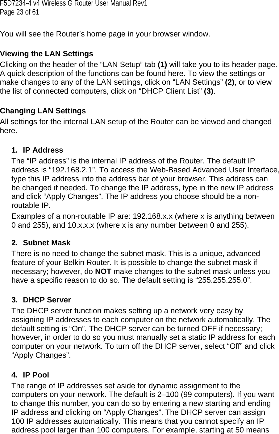 F5D7234-4 v4 Wireless G Router User Manual Rev1  Page 23 of 61   You will see the Router’s home page in your browser window.   Viewing the LAN Settings Clicking on the header of the “LAN Setup” tab (1) will take you to its header page. A quick description of the functions can be found here. To view the settings or make changes to any of the LAN settings, click on “LAN Settings” (2), or to view the list of connected computers, click on “DHCP Client List” (3).  Changing LAN Settings All settings for the internal LAN setup of the Router can be viewed and changed here.   1. IP Address The “IP address” is the internal IP address of the Router. The default IP address is “192.168.2.1”. To access the Web-Based Advanced User Interface, type this IP address into the address bar of your browser. This address can be changed if needed. To change the IP address, type in the new IP address and click “Apply Changes”. The IP address you choose should be a non-routable IP.  Examples of a non-routable IP are: 192.168.x.x (where x is anything between 0 and 255), and 10.x.x.x (where x is any number between 0 and 255).  2. Subnet Mask There is no need to change the subnet mask. This is a unique, advanced feature of your Belkin Router. It is possible to change the subnet mask if necessary; however, do NOT make changes to the subnet mask unless you have a specific reason to do so. The default setting is “255.255.255.0”.  3. DHCP Server The DHCP server function makes setting up a network very easy by assigning IP addresses to each computer on the network automatically. The default setting is “On”. The DHCP server can be turned OFF if necessary; however, in order to do so you must manually set a static IP address for each computer on your network. To turn off the DHCP server, select “Off” and click “Apply Changes”.  4. IP Pool The range of IP addresses set aside for dynamic assignment to the computers on your network. The default is 2–100 (99 computers). If you want to change this number, you can do so by entering a new starting and ending IP address and clicking on “Apply Changes”. The DHCP server can assign 100 IP addresses automatically. This means that you cannot specify an IP address pool larger than 100 computers. For example, starting at 50 means 