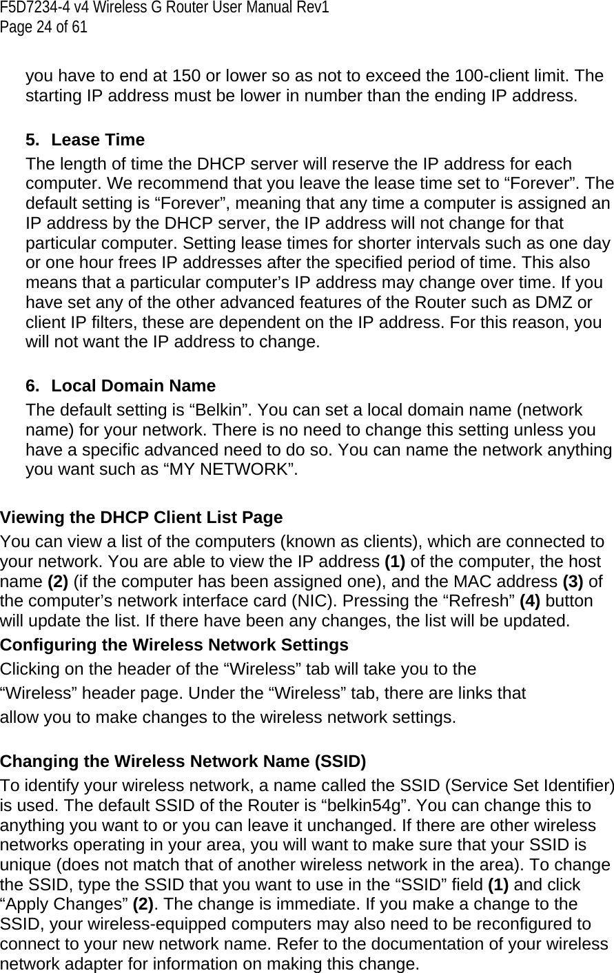 F5D7234-4 v4 Wireless G Router User Manual Rev1  Page 24 of 61   you have to end at 150 or lower so as not to exceed the 100-client limit. The starting IP address must be lower in number than the ending IP address.  5. Lease Time The length of time the DHCP server will reserve the IP address for each computer. We recommend that you leave the lease time set to “Forever”. The default setting is “Forever”, meaning that any time a computer is assigned an IP address by the DHCP server, the IP address will not change for that particular computer. Setting lease times for shorter intervals such as one day or one hour frees IP addresses after the specified period of time. This also means that a particular computer’s IP address may change over time. If you have set any of the other advanced features of the Router such as DMZ or client IP filters, these are dependent on the IP address. For this reason, you will not want the IP address to change.  6.  Local Domain Name The default setting is “Belkin”. You can set a local domain name (network name) for your network. There is no need to change this setting unless you have a specific advanced need to do so. You can name the network anything you want such as “MY NETWORK”.  Viewing the DHCP Client List Page You can view a list of the computers (known as clients), which are connected to your network. You are able to view the IP address (1) of the computer, the host name (2) (if the computer has been assigned one), and the MAC address (3) of the computer’s network interface card (NIC). Pressing the “Refresh” (4) button will update the list. If there have been any changes, the list will be updated.  Configuring the Wireless Network Settings Clicking on the header of the “Wireless” tab will take you to the “Wireless” header page. Under the “Wireless” tab, there are links that allow you to make changes to the wireless network settings.  Changing the Wireless Network Name (SSID) To identify your wireless network, a name called the SSID (Service Set Identifier) is used. The default SSID of the Router is “belkin54g”. You can change this to anything you want to or you can leave it unchanged. If there are other wireless networks operating in your area, you will want to make sure that your SSID is unique (does not match that of another wireless network in the area). To change the SSID, type the SSID that you want to use in the “SSID” field (1) and click “Apply Changes” (2). The change is immediate. If you make a change to the SSID, your wireless-equipped computers may also need to be reconfigured to connect to your new network name. Refer to the documentation of your wireless network adapter for information on making this change.  