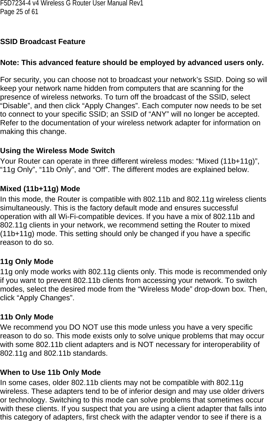 F5D7234-4 v4 Wireless G Router User Manual Rev1  Page 25 of 61    SSID Broadcast Feature   Note: This advanced feature should be employed by advanced users only.  For security, you can choose not to broadcast your network’s SSID. Doing so will keep your network name hidden from computers that are scanning for the presence of wireless networks. To turn off the broadcast of the SSID, select “Disable”, and then click “Apply Changes”. Each computer now needs to be set to connect to your specific SSID; an SSID of “ANY” will no longer be accepted. Refer to the documentation of your wireless network adapter for information on making this change.  Using the Wireless Mode Switch Your Router can operate in three different wireless modes: “Mixed (11b+11g)”, “11g Only”, “11b Only”, and “Off”. The different modes are explained below.  Mixed (11b+11g) Mode In this mode, the Router is compatible with 802.11b and 802.11g wireless clients simultaneously. This is the factory default mode and ensures successful operation with all Wi-Fi-compatible devices. If you have a mix of 802.11b and 802.11g clients in your network, we recommend setting the Router to mixed (11b+11g) mode. This setting should only be changed if you have a specific reason to do so.  11g Only Mode 11g only mode works with 802.11g clients only. This mode is recommended only if you want to prevent 802.11b clients from accessing your network. To switch modes, select the desired mode from the “Wireless Mode” drop-down box. Then, click “Apply Changes”.  11b Only Mode We recommend you DO NOT use this mode unless you have a very specific reason to do so. This mode exists only to solve unique problems that may occur with some 802.11b client adapters and is NOT necessary for interoperability of 802.11g and 802.11b standards.  When to Use 11b Only Mode In some cases, older 802.11b clients may not be compatible with 802.11g wireless. These adapters tend to be of inferior design and may use older drivers or technology. Switching to this mode can solve problems that sometimes occur with these clients. If you suspect that you are using a client adapter that falls into this category of adapters, first check with the adapter vendor to see if there is a 