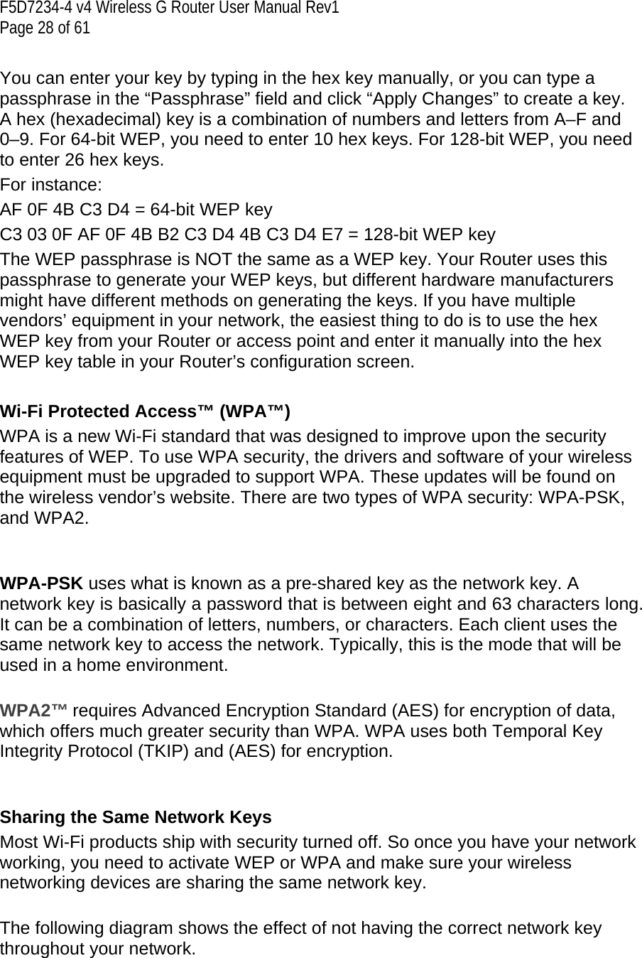 F5D7234-4 v4 Wireless G Router User Manual Rev1  Page 28 of 61   You can enter your key by typing in the hex key manually, or you can type a passphrase in the “Passphrase” field and click “Apply Changes” to create a key. A hex (hexadecimal) key is a combination of numbers and letters from A–F and 0–9. For 64-bit WEP, you need to enter 10 hex keys. For 128-bit WEP, you need to enter 26 hex keys.  For instance: AF 0F 4B C3 D4 = 64-bit WEP key C3 03 0F AF 0F 4B B2 C3 D4 4B C3 D4 E7 = 128-bit WEP key The WEP passphrase is NOT the same as a WEP key. Your Router uses this passphrase to generate your WEP keys, but different hardware manufacturers might have different methods on generating the keys. If you have multiple vendors’ equipment in your network, the easiest thing to do is to use the hex WEP key from your Router or access point and enter it manually into the hex WEP key table in your Router’s configuration screen.  Wi-Fi Protected Access™ (WPA™) WPA is a new Wi-Fi standard that was designed to improve upon the security features of WEP. To use WPA security, the drivers and software of your wireless equipment must be upgraded to support WPA. These updates will be found on the wireless vendor’s website. There are two types of WPA security: WPA-PSK, and WPA2.     WPA-PSK uses what is known as a pre-shared key as the network key. A network key is basically a password that is between eight and 63 characters long. It can be a combination of letters, numbers, or characters. Each client uses the same network key to access the network. Typically, this is the mode that will be used in a home environment.   WPA2™ requires Advanced Encryption Standard (AES) for encryption of data, which offers much greater security than WPA. WPA uses both Temporal Key Integrity Protocol (TKIP) and (AES) for encryption.   Sharing the Same Network Keys Most Wi-Fi products ship with security turned off. So once you have your network working, you need to activate WEP or WPA and make sure your wireless networking devices are sharing the same network key.   The following diagram shows the effect of not having the correct network key throughout your network. 