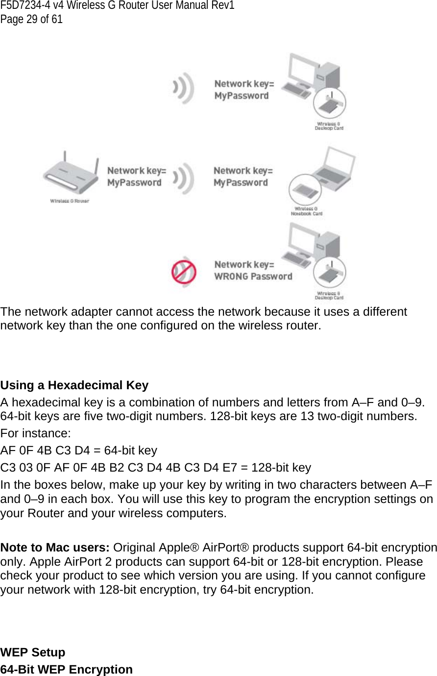 F5D7234-4 v4 Wireless G Router User Manual Rev1  Page 29 of 61    The network adapter cannot access the network because it uses a different network key than the one configured on the wireless router.    Using a Hexadecimal Key A hexadecimal key is a combination of numbers and letters from A–F and 0–9. 64-bit keys are five two-digit numbers. 128-bit keys are 13 two-digit numbers. For instance: AF 0F 4B C3 D4 = 64-bit key C3 03 0F AF 0F 4B B2 C3 D4 4B C3 D4 E7 = 128-bit key In the boxes below, make up your key by writing in two characters between A–F and 0–9 in each box. You will use this key to program the encryption settings on your Router and your wireless computers.   Note to Mac users: Original Apple® AirPort® products support 64-bit encryption only. Apple AirPort 2 products can support 64-bit or 128-bit encryption. Please check your product to see which version you are using. If you cannot configure your network with 128-bit encryption, try 64-bit encryption.    WEP Setup 64-Bit WEP Encryption  
