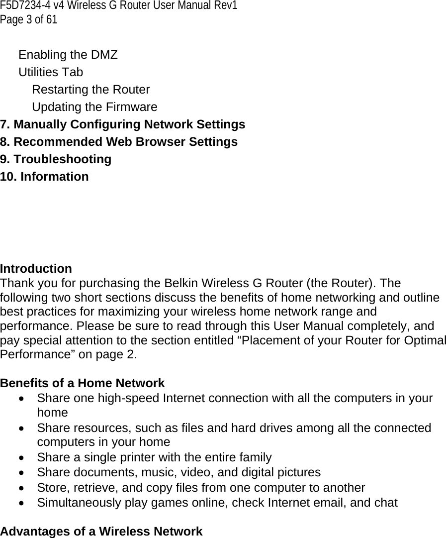 F5D7234-4 v4 Wireless G Router User Manual Rev1  Page 3 of 61   Enabling the DMZ   Utilities Tab   Restarting the Router   Updating the Firmware   7. Manually Configuring Network Settings  8. Recommended Web Browser Settings  9. Troubleshooting  10. Information      Introduction  Thank you for purchasing the Belkin Wireless G Router (the Router). The following two short sections discuss the benefits of home networking and outline best practices for maximizing your wireless home network range and performance. Please be sure to read through this User Manual completely, and pay special attention to the section entitled “Placement of your Router for Optimal Performance” on page 2.   Benefits of a Home Network •  Share one high-speed Internet connection with all the computers in your home •  Share resources, such as files and hard drives among all the connected computers in your home •  Share a single printer with the entire family • Share documents, music, video, and digital pictures •  Store, retrieve, and copy files from one computer to another •  Simultaneously play games online, check Internet email, and chat  Advantages of a Wireless Network  