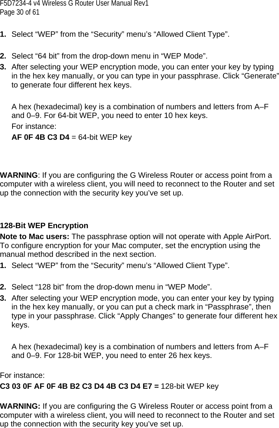 F5D7234-4 v4 Wireless G Router User Manual Rev1  Page 30 of 61   1.  Select “WEP” from the “Security” menu’s “Allowed Client Type”.  2.  Select “64 bit” from the drop-down menu in “WEP Mode”. 3.  After selecting your WEP encryption mode, you can enter your key by typing in the hex key manually, or you can type in your passphrase. Click “Generate” to generate four different hex keys.    A hex (hexadecimal) key is a combination of numbers and letters from A–F and 0–9. For 64-bit WEP, you need to enter 10 hex keys.  For instance:  AF 0F 4B C3 D4 = 64-bit WEP key    WARNING: If you are configuring the G Wireless Router or access point from a computer with a wireless client, you will need to reconnect to the Router and set up the connection with the security key you’ve set up.   128-Bit WEP Encryption Note to Mac users: The passphrase option will not operate with Apple AirPort. To configure encryption for your Mac computer, set the encryption using the manual method described in the next section. 1.  Select “WEP” from the “Security” menu’s “Allowed Client Type”.  2.  Select “128 bit” from the drop-down menu in “WEP Mode”. 3.  After selecting your WEP encryption mode, you can enter your key by typing in the hex key manually, or you can put a check mark in “Passphrase”, then type in your passphrase. Click “Apply Changes” to generate four different hex keys.    A hex (hexadecimal) key is a combination of numbers and letters from A–F and 0–9. For 128-bit WEP, you need to enter 26 hex keys.   For instance: C3 03 0F AF 0F 4B B2 C3 D4 4B C3 D4 E7 = 128-bit WEP key  WARNING: If you are configuring the G Wireless Router or access point from a computer with a wireless client, you will need to reconnect to the Router and set up the connection with the security key you’ve set up. 