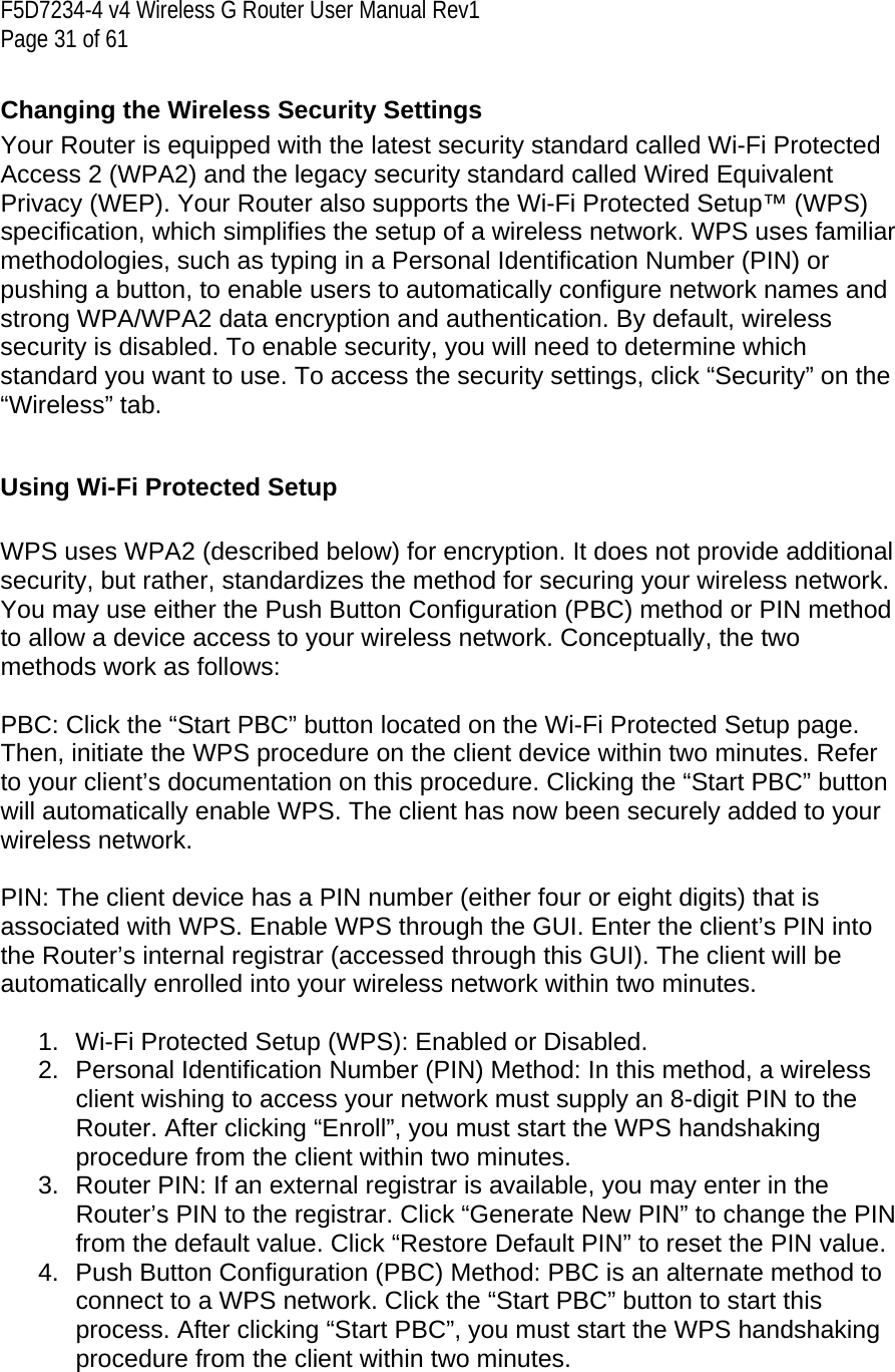 F5D7234-4 v4 Wireless G Router User Manual Rev1  Page 31 of 61   Changing the Wireless Security Settings Your Router is equipped with the latest security standard called Wi-Fi Protected Access 2 (WPA2) and the legacy security standard called Wired Equivalent Privacy (WEP). Your Router also supports the Wi-Fi Protected Setup™ (WPS) specification, which simplifies the setup of a wireless network. WPS uses familiar methodologies, such as typing in a Personal Identification Number (PIN) or pushing a button, to enable users to automatically configure network names and strong WPA/WPA2 data encryption and authentication. By default, wireless security is disabled. To enable security, you will need to determine which standard you want to use. To access the security settings, click “Security” on the “Wireless” tab.  Using Wi-Fi Protected Setup  WPS uses WPA2 (described below) for encryption. It does not provide additional security, but rather, standardizes the method for securing your wireless network. You may use either the Push Button Configuration (PBC) method or PIN method to allow a device access to your wireless network. Conceptually, the two methods work as follows:  PBC: Click the “Start PBC” button located on the Wi-Fi Protected Setup page. Then, initiate the WPS procedure on the client device within two minutes. Refer to your client’s documentation on this procedure. Clicking the “Start PBC” button will automatically enable WPS. The client has now been securely added to your wireless network.  PIN: The client device has a PIN number (either four or eight digits) that is associated with WPS. Enable WPS through the GUI. Enter the client’s PIN into the Router’s internal registrar (accessed through this GUI). The client will be automatically enrolled into your wireless network within two minutes.  1.  Wi-Fi Protected Setup (WPS): Enabled or Disabled. 2. Personal Identification Number (PIN) Method: In this method, a wireless client wishing to access your network must supply an 8-digit PIN to the Router. After clicking “Enroll”, you must start the WPS handshaking procedure from the client within two minutes. 3.  Router PIN: If an external registrar is available, you may enter in the Router’s PIN to the registrar. Click “Generate New PIN” to change the PIN from the default value. Click “Restore Default PIN” to reset the PIN value. 4.  Push Button Configuration (PBC) Method: PBC is an alternate method to connect to a WPS network. Click the “Start PBC” button to start this process. After clicking “Start PBC”, you must start the WPS handshaking procedure from the client within two minutes. 