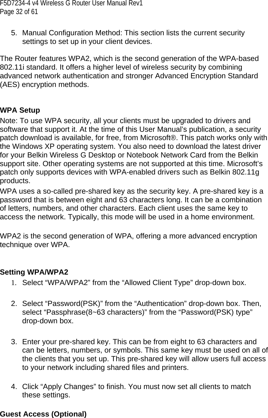 F5D7234-4 v4 Wireless G Router User Manual Rev1  Page 32 of 61   5. Manual Configuration Method: This section lists the current security settings to set up in your client devices.  The Router features WPA2, which is the second generation of the WPA-based 802.11i standard. It offers a higher level of wireless security by combining advanced network authentication and stronger Advanced Encryption Standard (AES) encryption methods.   WPA Setup Note: To use WPA security, all your clients must be upgraded to drivers and software that support it. At the time of this User Manual’s publication, a security patch download is available, for free, from Microsoft®. This patch works only with the Windows XP operating system. You also need to download the latest driver for your Belkin Wireless G Desktop or Notebook Network Card from the Belkin support site. Other operating systems are not supported at this time. Microsoft’s patch only supports devices with WPA-enabled drivers such as Belkin 802.11g products. WPA uses a so-called pre-shared key as the security key. A pre-shared key is a password that is between eight and 63 characters long. It can be a combination of letters, numbers, and other characters. Each client uses the same key to access the network. Typically, this mode will be used in a home environment.  WPA2 is the second generation of WPA, offering a more advanced encryption technique over WPA.     Setting WPA/WPA2  1.  Select “WPA/WPA2” from the “Allowed Client Type” drop-down box.    2.  Select “Password(PSK)” from the “Authentication” drop-down box. Then, select “Passphrase(8~63 characters)” from the “Password(PSK) type” drop-down box.  3.  Enter your pre-shared key. This can be from eight to 63 characters and can be letters, numbers, or symbols. This same key must be used on all of the clients that you set up. This pre-shared key will allow users full access to your network including shared files and printers.  4.  Click “Apply Changes” to finish. You must now set all clients to match these settings.  Guest Access (Optional)  