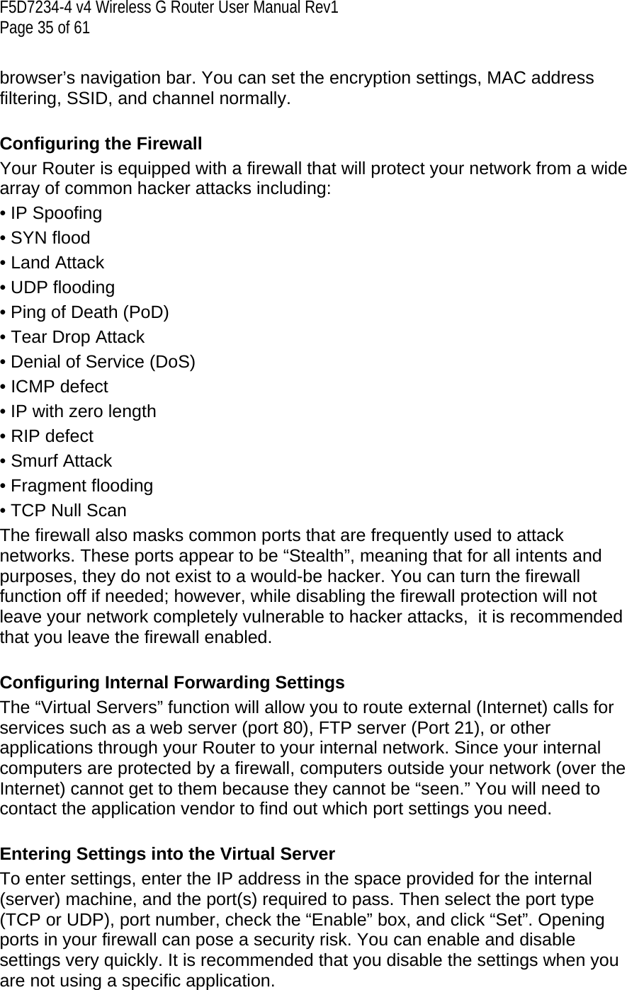 F5D7234-4 v4 Wireless G Router User Manual Rev1  Page 35 of 61   browser’s navigation bar. You can set the encryption settings, MAC address filtering, SSID, and channel normally.   Configuring the Firewall Your Router is equipped with a firewall that will protect your network from a wide array of common hacker attacks including: • IP Spoofing • SYN flood • Land Attack • UDP flooding • Ping of Death (PoD) • Tear Drop Attack • Denial of Service (DoS)  • ICMP defect • IP with zero length  • RIP defect • Smurf Attack • Fragment flooding • TCP Null Scan The firewall also masks common ports that are frequently used to attack networks. These ports appear to be “Stealth”, meaning that for all intents and purposes, they do not exist to a would-be hacker. You can turn the firewall function off if needed; however, while disabling the firewall protection will not leave your network completely vulnerable to hacker attacks,  it is recommended that you leave the firewall enabled.  Configuring Internal Forwarding Settings The “Virtual Servers” function will allow you to route external (Internet) calls for services such as a web server (port 80), FTP server (Port 21), or other applications through your Router to your internal network. Since your internal computers are protected by a firewall, computers outside your network (over the Internet) cannot get to them because they cannot be “seen.” You will need to contact the application vendor to find out which port settings you need.  Entering Settings into the Virtual Server To enter settings, enter the IP address in the space provided for the internal (server) machine, and the port(s) required to pass. Then select the port type (TCP or UDP), port number, check the “Enable” box, and click “Set”. Opening ports in your firewall can pose a security risk. You can enable and disable settings very quickly. It is recommended that you disable the settings when you are not using a specific application.  