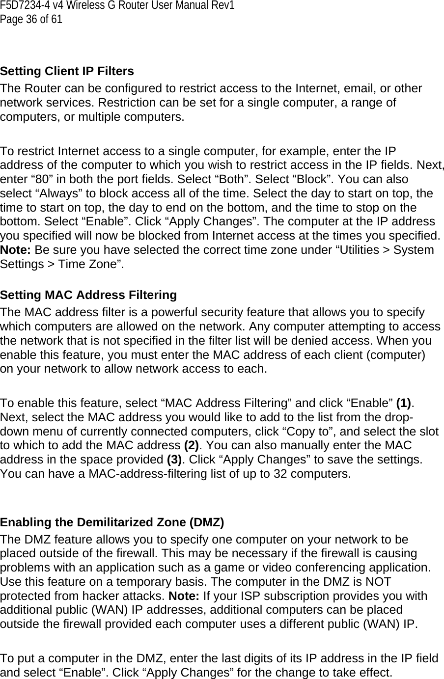 F5D7234-4 v4 Wireless G Router User Manual Rev1  Page 36 of 61    Setting Client IP Filters The Router can be configured to restrict access to the Internet, email, or other network services. Restriction can be set for a single computer, a range of computers, or multiple computers.  To restrict Internet access to a single computer, for example, enter the IP address of the computer to which you wish to restrict access in the IP fields. Next, enter “80” in both the port fields. Select “Both”. Select “Block”. You can also select “Always” to block access all of the time. Select the day to start on top, the time to start on top, the day to end on the bottom, and the time to stop on the bottom. Select “Enable”. Click “Apply Changes”. The computer at the IP address you specified will now be blocked from Internet access at the times you specified. Note: Be sure you have selected the correct time zone under “Utilities &gt; System Settings &gt; Time Zone”.  Setting MAC Address Filtering The MAC address filter is a powerful security feature that allows you to specify which computers are allowed on the network. Any computer attempting to access the network that is not specified in the filter list will be denied access. When you enable this feature, you must enter the MAC address of each client (computer) on your network to allow network access to each.     To enable this feature, select “MAC Address Filtering” and click “Enable” (1). Next, select the MAC address you would like to add to the list from the drop-down menu of currently connected computers, click “Copy to”, and select the slot to which to add the MAC address (2). You can also manually enter the MAC address in the space provided (3). Click “Apply Changes” to save the settings. You can have a MAC-address-filtering list of up to 32 computers.   Enabling the Demilitarized Zone (DMZ) The DMZ feature allows you to specify one computer on your network to be placed outside of the firewall. This may be necessary if the firewall is causing problems with an application such as a game or video conferencing application. Use this feature on a temporary basis. The computer in the DMZ is NOT protected from hacker attacks. Note: If your ISP subscription provides you with additional public (WAN) IP addresses, additional computers can be placed outside the firewall provided each computer uses a different public (WAN) IP.  To put a computer in the DMZ, enter the last digits of its IP address in the IP field and select “Enable”. Click “Apply Changes” for the change to take effect.  