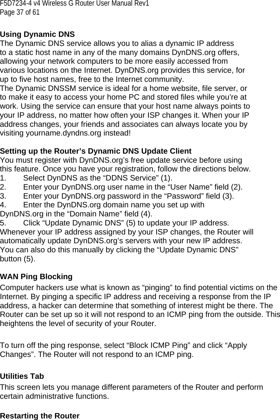 F5D7234-4 v4 Wireless G Router User Manual Rev1  Page 37 of 61   Using Dynamic DNS The Dynamic DNS service allows you to alias a dynamic IP address to a static host name in any of the many domains DynDNS.org offers, allowing your network computers to be more easily accessed from various locations on the Internet. DynDNS.org provides this service, for up to five host names, free to the Internet community. The Dynamic DNSSM service is ideal for a home website, file server, or to make it easy to access your home PC and stored files while you’re at work. Using the service can ensure that your host name always points to your IP address, no matter how often your ISP changes it. When your IP address changes, your friends and associates can always locate you by visiting yourname.dyndns.org instead!  Setting up the Router’s Dynamic DNS Update Client You must register with DynDNS.org’s free update service before using this feature. Once you have your registration, follow the directions below. 1.  Select DynDNS as the “DDNS Service” (1). 2.  Enter your DynDNS.org user name in the “User Name” field (2). 3.  Enter your DynDNS.org password in the “Password” field (3). 4.  Enter the DynDNS.org domain name you set up with DynDNS.org in the “Domain Name” field (4). 5.  Click “Update Dynamic DNS” (5) to update your IP address. Whenever your IP address assigned by your ISP changes, the Router will automatically update DynDNS.org’s servers with your new IP address. You can also do this manually by clicking the “Update Dynamic DNS” button (5).  WAN Ping Blocking Computer hackers use what is known as “pinging” to find potential victims on the Internet. By pinging a specific IP address and receiving a response from the IP address, a hacker can determine that something of interest might be there. The Router can be set up so it will not respond to an ICMP ping from the outside. This heightens the level of security of your Router.   To turn off the ping response, select “Block ICMP Ping” and click “Apply Changes”. The Router will not respond to an ICMP ping.   Utilities Tab This screen lets you manage different parameters of the Router and perform certain administrative functions.   Restarting the Router 