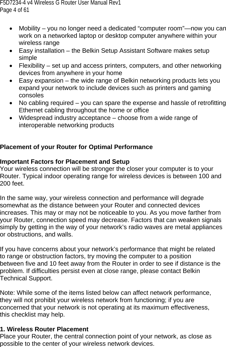 F5D7234-4 v4 Wireless G Router User Manual Rev1  Page 4 of 61   •  Mobility – you no longer need a dedicated “computer room”—now you can work on a networked laptop or desktop computer anywhere within your wireless range •  Easy installation – the Belkin Setup Assistant Software makes setup simple •  Flexibility – set up and access printers, computers, and other networking devices from anywhere in your home •  Easy expansion – the wide range of Belkin networking products lets you expand your network to include devices such as printers and gaming consoles •  No cabling required – you can spare the expense and hassle of retrofitting Ethernet cabling throughout the home or office •  Widespread industry acceptance – choose from a wide range of interoperable networking products   Placement of your Router for Optimal Performance  Important Factors for Placement and Setup Your wireless connection will be stronger the closer your computer is to your Router. Typical indoor operating range for wireless devices is between 100 and 200 feet.   In the same way, your wireless connection and performance will degrade somewhat as the distance between your Router and connected devices increases. This may or may not be noticeable to you. As you move farther from your Router, connection speed may decrease. Factors that can weaken signals simply by getting in the way of your network’s radio waves are metal appliances or obstructions, and walls.   If you have concerns about your network’s performance that might be related to range or obstruction factors, try moving the computer to a position between five and 10 feet away from the Router in order to see if distance is the problem. If difficulties persist even at close range, please contact Belkin Technical Support.   Note: While some of the items listed below can affect network performance, they will not prohibit your wireless network from functioning; if you are concerned that your network is not operating at its maximum effectiveness, this checklist may help.  1. Wireless Router Placement  Place your Router, the central connection point of your network, as close as possible to the center of your wireless network devices.   
