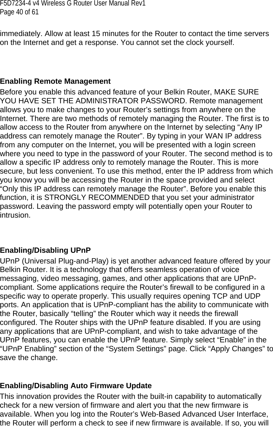 F5D7234-4 v4 Wireless G Router User Manual Rev1  Page 40 of 61   immediately. Allow at least 15 minutes for the Router to contact the time servers on the Internet and get a response. You cannot set the clock yourself.     Enabling Remote Management Before you enable this advanced feature of your Belkin Router, MAKE SURE YOU HAVE SET THE ADMINISTRATOR PASSWORD. Remote management allows you to make changes to your Router’s settings from anywhere on the Internet. There are two methods of remotely managing the Router. The first is to allow access to the Router from anywhere on the Internet by selecting “Any IP address can remotely manage the Router”. By typing in your WAN IP address from any computer on the Internet, you will be presented with a login screen where you need to type in the password of your Router. The second method is to allow a specific IP address only to remotely manage the Router. This is more secure, but less convenient. To use this method, enter the IP address from which you know you will be accessing the Router in the space provided and select “Only this IP address can remotely manage the Router”. Before you enable this function, it is STRONGLY RECOMMENDED that you set your administrator password. Leaving the password empty will potentially open your Router to intrusion.     Enabling/Disabling UPnP UPnP (Universal Plug-and-Play) is yet another advanced feature offered by your Belkin Router. It is a technology that offers seamless operation of voice messaging, video messaging, games, and other applications that are UPnP-compliant. Some applications require the Router’s firewall to be configured in a specific way to operate properly. This usually requires opening TCP and UDP ports. An application that is UPnP-compliant has the ability to communicate with the Router, basically “telling” the Router which way it needs the firewall configured. The Router ships with the UPnP feature disabled. If you are using any applications that are UPnP-compliant, and wish to take advantage of the UPnP features, you can enable the UPnP feature. Simply select “Enable” in the “UPnP Enabling” section of the “System Settings” page. Click “Apply Changes” to save the change.   Enabling/Disabling Auto Firmware Update This innovation provides the Router with the built-in capability to automatically check for a new version of firmware and alert you that the new firmware is available. When you log into the Router’s Web-Based Advanced User Interface, the Router will perform a check to see if new firmware is available. If so, you will 