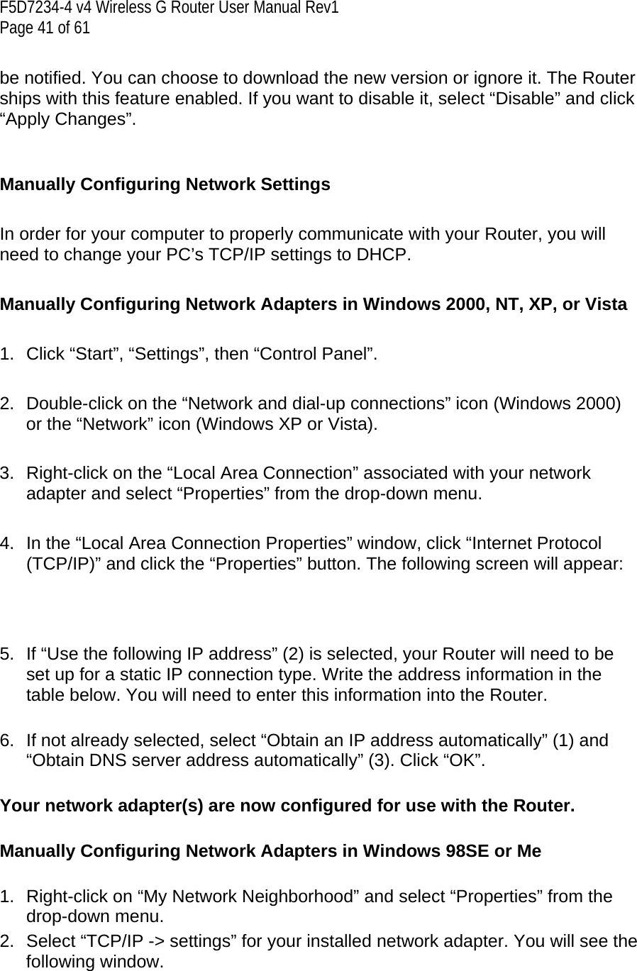 F5D7234-4 v4 Wireless G Router User Manual Rev1  Page 41 of 61   be notified. You can choose to download the new version or ignore it. The Router ships with this feature enabled. If you want to disable it, select “Disable” and click “Apply Changes”.   Manually Configuring Network Settings   In order for your computer to properly communicate with your Router, you will need to change your PC’s TCP/IP settings to DHCP.   Manually Configuring Network Adapters in Windows 2000, NT, XP, or Vista   1.  Click “Start”, “Settings”, then “Control Panel”.  2.  Double-click on the “Network and dial-up connections” icon (Windows 2000) or the “Network” icon (Windows XP or Vista).  3.  Right-click on the “Local Area Connection” associated with your network adapter and select “Properties” from the drop-down menu.  4.  In the “Local Area Connection Properties” window, click “Internet Protocol (TCP/IP)” and click the “Properties” button. The following screen will appear:    5.  If “Use the following IP address” (2) is selected, your Router will need to be set up for a static IP connection type. Write the address information in the table below. You will need to enter this information into the Router.  6.  If not already selected, select “Obtain an IP address automatically” (1) and “Obtain DNS server address automatically” (3). Click “OK”.  Your network adapter(s) are now configured for use with the Router.   Manually Configuring Network Adapters in Windows 98SE or Me  1.  Right-click on “My Network Neighborhood” and select “Properties” from the drop-down menu. 2.  Select “TCP/IP -&gt; settings” for your installed network adapter. You will see the following window.  