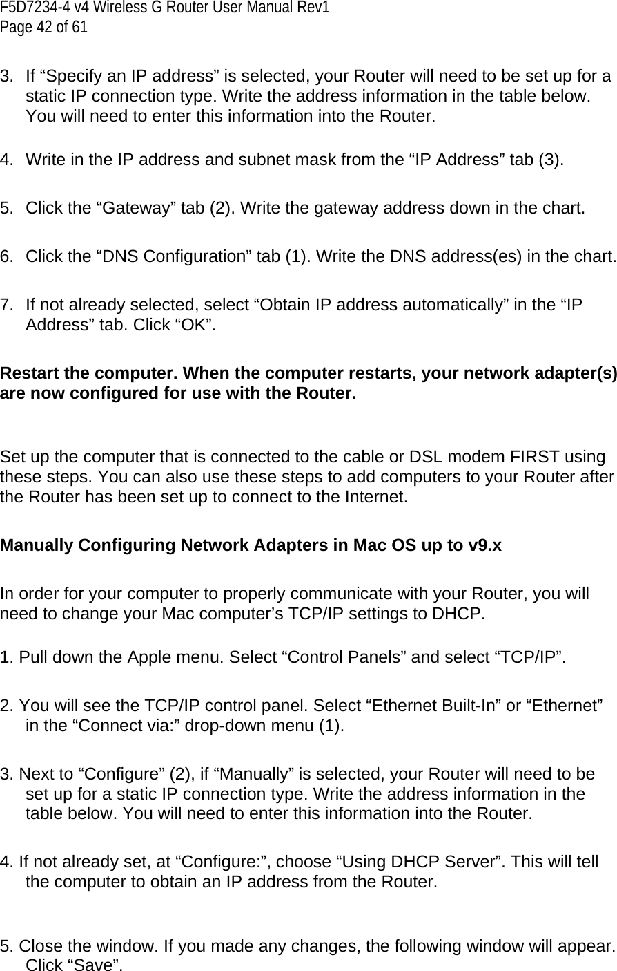 F5D7234-4 v4 Wireless G Router User Manual Rev1  Page 42 of 61   3.  If “Specify an IP address” is selected, your Router will need to be set up for a static IP connection type. Write the address information in the table below. You will need to enter this information into the Router.  4.  Write in the IP address and subnet mask from the “IP Address” tab (3).  5.  Click the “Gateway” tab (2). Write the gateway address down in the chart.  6.  Click the “DNS Configuration” tab (1). Write the DNS address(es) in the chart.  7.  If not already selected, select “Obtain IP address automatically” in the “IP Address” tab. Click “OK”.  Restart the computer. When the computer restarts, your network adapter(s) are now configured for use with the Router.   Set up the computer that is connected to the cable or DSL modem FIRST using these steps. You can also use these steps to add computers to your Router after the Router has been set up to connect to the Internet.  Manually Configuring Network Adapters in Mac OS up to v9.x  In order for your computer to properly communicate with your Router, you will need to change your Mac computer’s TCP/IP settings to DHCP.  1. Pull down the Apple menu. Select “Control Panels” and select “TCP/IP”.  2. You will see the TCP/IP control panel. Select “Ethernet Built-In” or “Ethernet” in the “Connect via:” drop-down menu (1).   3. Next to “Configure” (2), if “Manually” is selected, your Router will need to be set up for a static IP connection type. Write the address information in the table below. You will need to enter this information into the Router.  4. If not already set, at “Configure:”, choose “Using DHCP Server”. This will tell the computer to obtain an IP address from the Router.    5. Close the window. If you made any changes, the following window will appear. Click “Save”.  