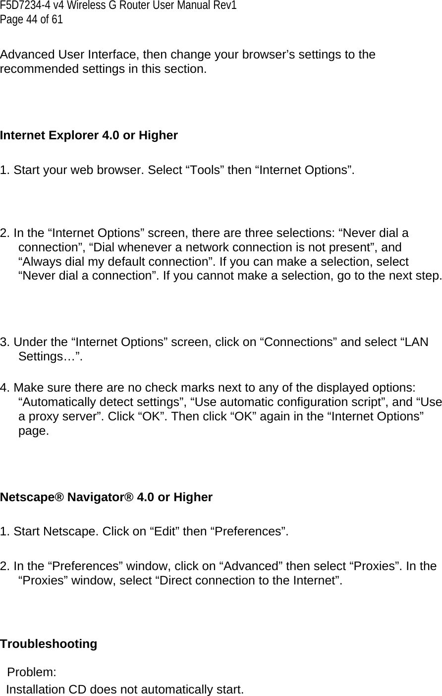 F5D7234-4 v4 Wireless G Router User Manual Rev1  Page 44 of 61   Advanced User Interface, then change your browser’s settings to the recommended settings in this section.    Internet Explorer 4.0 or Higher  1. Start your web browser. Select “Tools” then “Internet Options”.    2. In the “Internet Options” screen, there are three selections: “Never dial a connection”, “Dial whenever a network connection is not present”, and “Always dial my default connection”. If you can make a selection, select “Never dial a connection”. If you cannot make a selection, go to the next step.     3. Under the “Internet Options” screen, click on “Connections” and select “LAN Settings…”.  4. Make sure there are no check marks next to any of the displayed options: “Automatically detect settings”, “Use automatic configuration script”, and “Use a proxy server”. Click “OK”. Then click “OK” again in the “Internet Options” page.     Netscape® Navigator® 4.0 or Higher  1. Start Netscape. Click on “Edit” then “Preferences”.  2. In the “Preferences” window, click on “Advanced” then select “Proxies”. In the “Proxies” window, select “Direct connection to the Internet”.     Troubleshooting   Problem:  Installation CD does not automatically start. 