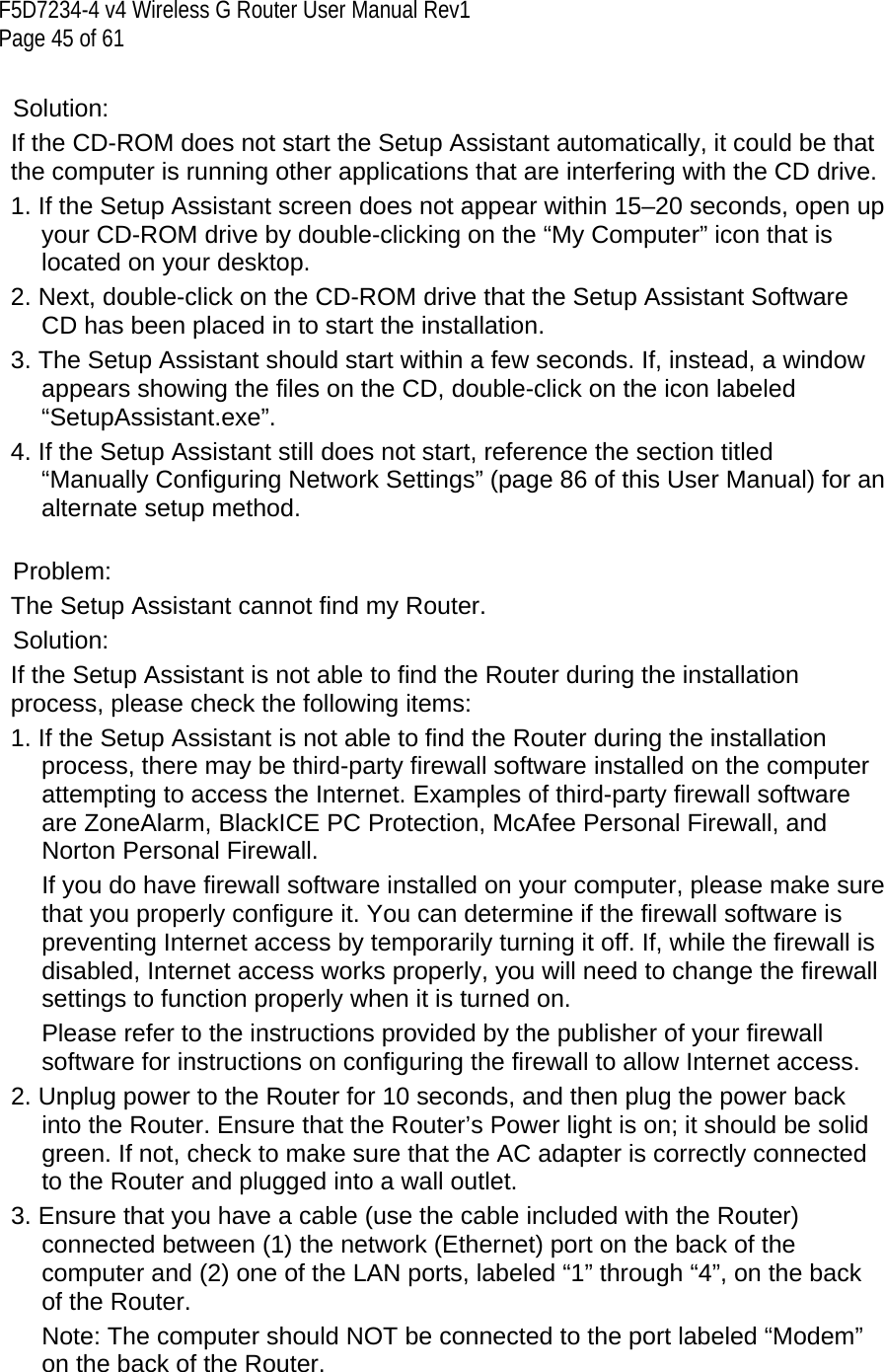 F5D7234-4 v4 Wireless G Router User Manual Rev1  Page 45 of 61   Solution: If the CD-ROM does not start the Setup Assistant automatically, it could be that the computer is running other applications that are interfering with the CD drive.  1. If the Setup Assistant screen does not appear within 15–20 seconds, open up your CD-ROM drive by double-clicking on the “My Computer” icon that is located on your desktop. 2. Next, double-click on the CD-ROM drive that the Setup Assistant Software CD has been placed in to start the installation. 3. The Setup Assistant should start within a few seconds. If, instead, a window appears showing the files on the CD, double-click on the icon labeled “SetupAssistant.exe”. 4. If the Setup Assistant still does not start, reference the section titled “Manually Configuring Network Settings” (page 86 of this User Manual) for an alternate setup method.   Problem: The Setup Assistant cannot find my Router. Solution:  If the Setup Assistant is not able to find the Router during the installation process, please check the following items: 1. If the Setup Assistant is not able to find the Router during the installation process, there may be third-party firewall software installed on the computer attempting to access the Internet. Examples of third-party firewall software are ZoneAlarm, BlackICE PC Protection, McAfee Personal Firewall, and Norton Personal Firewall.  If you do have firewall software installed on your computer, please make sure that you properly configure it. You can determine if the firewall software is preventing Internet access by temporarily turning it off. If, while the firewall is disabled, Internet access works properly, you will need to change the firewall settings to function properly when it is turned on.  Please refer to the instructions provided by the publisher of your firewall software for instructions on configuring the firewall to allow Internet access. 2. Unplug power to the Router for 10 seconds, and then plug the power back into the Router. Ensure that the Router’s Power light is on; it should be solid green. If not, check to make sure that the AC adapter is correctly connected to the Router and plugged into a wall outlet. 3. Ensure that you have a cable (use the cable included with the Router) connected between (1) the network (Ethernet) port on the back of the computer and (2) one of the LAN ports, labeled “1” through “4”, on the back of the Router.  Note: The computer should NOT be connected to the port labeled “Modem” on the back of the Router. 