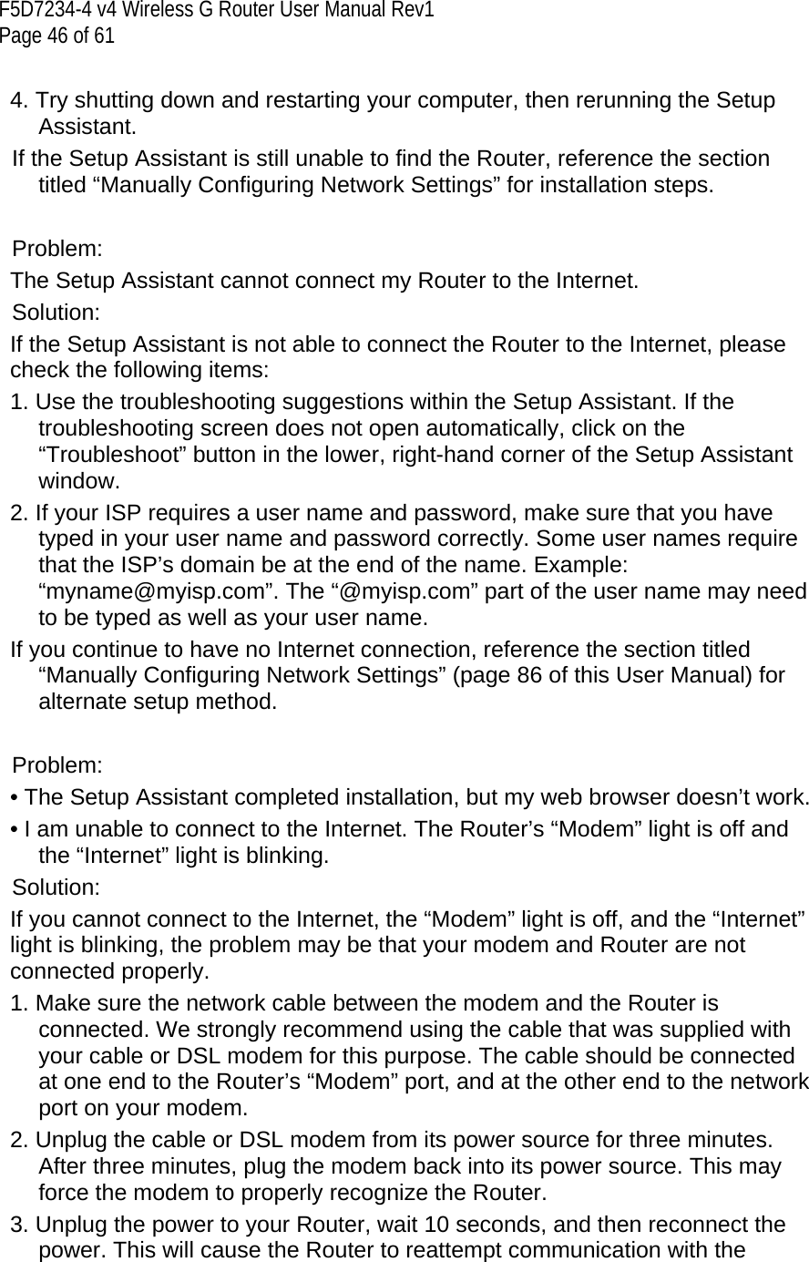F5D7234-4 v4 Wireless G Router User Manual Rev1  Page 46 of 61   4. Try shutting down and restarting your computer, then rerunning the Setup Assistant.  If the Setup Assistant is still unable to find the Router, reference the section titled “Manually Configuring Network Settings” for installation steps.   Problem: The Setup Assistant cannot connect my Router to the Internet.  Solution: If the Setup Assistant is not able to connect the Router to the Internet, please check the following items: 1. Use the troubleshooting suggestions within the Setup Assistant. If the troubleshooting screen does not open automatically, click on the “Troubleshoot” button in the lower, right-hand corner of the Setup Assistant window. 2. If your ISP requires a user name and password, make sure that you have typed in your user name and password correctly. Some user names require that the ISP’s domain be at the end of the name. Example: “myname@myisp.com”. The “@myisp.com” part of the user name may need to be typed as well as your user name.  If you continue to have no Internet connection, reference the section titled “Manually Configuring Network Settings” (page 86 of this User Manual) for alternate setup method.  Problem: • The Setup Assistant completed installation, but my web browser doesn’t work. • I am unable to connect to the Internet. The Router’s “Modem” light is off and the “Internet” light is blinking.  Solution: If you cannot connect to the Internet, the “Modem” light is off, and the “Internet” light is blinking, the problem may be that your modem and Router are not connected properly.  1. Make sure the network cable between the modem and the Router is connected. We strongly recommend using the cable that was supplied with your cable or DSL modem for this purpose. The cable should be connected at one end to the Router’s “Modem” port, and at the other end to the network port on your modem.  2. Unplug the cable or DSL modem from its power source for three minutes. After three minutes, plug the modem back into its power source. This may force the modem to properly recognize the Router. 3. Unplug the power to your Router, wait 10 seconds, and then reconnect the power. This will cause the Router to reattempt communication with the 