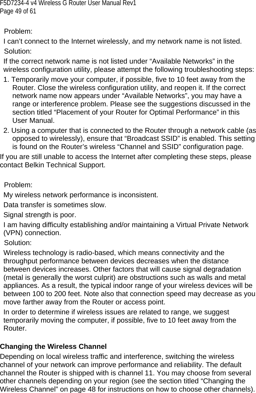 F5D7234-4 v4 Wireless G Router User Manual Rev1  Page 49 of 61   Problem: I can’t connect to the Internet wirelessly, and my network name is not listed. Solution: If the correct network name is not listed under “Available Networks” in the wireless configuration utility, please attempt the following troubleshooting steps:  1. Temporarily move your computer, if possible, five to 10 feet away from the Router. Close the wireless configuration utility, and reopen it. If the correct network name now appears under “Available Networks”, you may have a range or interference problem. Please see the suggestions discussed in the section titled “Placement of your Router for Optimal Performance” in this User Manual.  2. Using a computer that is connected to the Router through a network cable (as opposed to wirelessly), ensure that “Broadcast SSID” is enabled. This setting is found on the Router’s wireless “Channel and SSID” configuration page.  If you are still unable to access the Internet after completing these steps, please contact Belkin Technical Support.  Problem:  My wireless network performance is inconsistent. Data transfer is sometimes slow. Signal strength is poor. I am having difficulty establishing and/or maintaining a Virtual Private Network (VPN) connection. Solution: Wireless technology is radio-based, which means connectivity and the throughput performance between devices decreases when the distance between devices increases. Other factors that will cause signal degradation (metal is generally the worst culprit) are obstructions such as walls and metal appliances. As a result, the typical indoor range of your wireless devices will be between 100 to 200 feet. Note also that connection speed may decrease as you move farther away from the Router or access point.  In order to determine if wireless issues are related to range, we suggest temporarily moving the computer, if possible, five to 10 feet away from the Router.   Changing the Wireless Channel Depending on local wireless traffic and interference, switching the wireless channel of your network can improve performance and reliability. The default channel the Router is shipped with is channel 11. You may choose from several other channels depending on your region (see the section titled “Changing the Wireless Channel” on page 48 for instructions on how to choose other channels).   