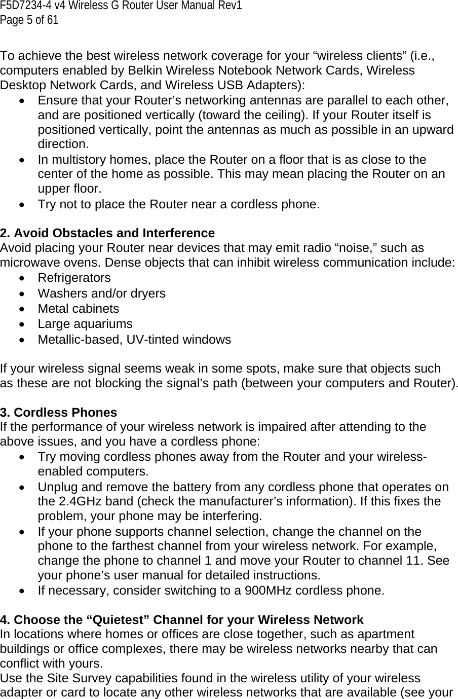 F5D7234-4 v4 Wireless G Router User Manual Rev1  Page 5 of 61   To achieve the best wireless network coverage for your “wireless clients” (i.e., computers enabled by Belkin Wireless Notebook Network Cards, Wireless Desktop Network Cards, and Wireless USB Adapters):  •  Ensure that your Router’s networking antennas are parallel to each other, and are positioned vertically (toward the ceiling). If your Router itself is positioned vertically, point the antennas as much as possible in an upward direction.  •  In multistory homes, place the Router on a floor that is as close to the center of the home as possible. This may mean placing the Router on an upper floor. •  Try not to place the Router near a cordless phone.  2. Avoid Obstacles and Interference Avoid placing your Router near devices that may emit radio “noise,” such as microwave ovens. Dense objects that can inhibit wireless communication include:  • Refrigerators •  Washers and/or dryers • Metal cabinets • Large aquariums •  Metallic-based, UV-tinted windows   If your wireless signal seems weak in some spots, make sure that objects such as these are not blocking the signal’s path (between your computers and Router).  3. Cordless Phones If the performance of your wireless network is impaired after attending to the above issues, and you have a cordless phone:  •  Try moving cordless phones away from the Router and your wireless-enabled computers. •  Unplug and remove the battery from any cordless phone that operates on the 2.4GHz band (check the manufacturer’s information). If this fixes the problem, your phone may be interfering.  •  If your phone supports channel selection, change the channel on the phone to the farthest channel from your wireless network. For example, change the phone to channel 1 and move your Router to channel 11. See your phone’s user manual for detailed instructions. •  If necessary, consider switching to a 900MHz cordless phone.  4. Choose the “Quietest” Channel for your Wireless Network In locations where homes or offices are close together, such as apartment buildings or office complexes, there may be wireless networks nearby that can conflict with yours.  Use the Site Survey capabilities found in the wireless utility of your wireless adapter or card to locate any other wireless networks that are available (see your 