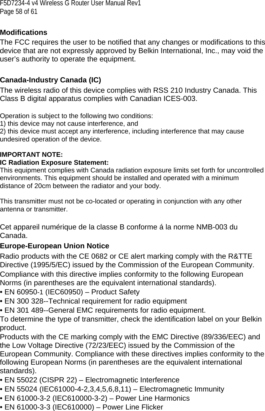 F5D7234-4 v4 Wireless G Router User Manual Rev1  Page 58 of 61   Modifications  The FCC requires the user to be notified that any changes or modifications to this device that are not expressly approved by Belkin International, Inc., may void the user’s authority to operate the equipment.  Canada-Industry Canada (IC) The wireless radio of this device complies with RSS 210 Industry Canada. This Class B digital apparatus complies with Canadian ICES-003.  Operation is subject to the following two conditions: 1) this device may not cause interference, and 2) this device must accept any interference, including interference that may cause undesired operation of the device.  IMPORTANT NOTE: IC Radiation Exposure Statement: This equipment complies with Canada radiation exposure limits set forth for uncontrolled environments. This equipment should be installed and operated with a minimum distance of 20cm between the radiator and your body.  This transmitter must not be co-located or operating in conjunction with any other antenna or transmitter.  Cet appareil numérique de la classe B conforme á la norme NMB-003 du Canada. Europe-European Union Notice  Radio products with the CE 0682 or CE alert marking comply with the R&amp;TTE Directive (1995/5/EC) issued by the Commission of the European Community.  Compliance with this directive implies conformity to the following European Norms (in parentheses are the equivalent international standards).  • EN 60950-1 (IEC60950) – Product Safety  • EN 300 328--Technical requirement for radio equipment  • EN 301 489--General EMC requirements for radio equipment. To determine the type of transmitter, check the identification label on your Belkin product. Products with the CE marking comply with the EMC Directive (89/336/EEC) and the Low Voltage Directive (72/23/EEC) issued by the Commission of the European Community. Compliance with these directives implies conformity to the following European Norms (in parentheses are the equivalent international standards).  • EN 55022 (CISPR 22) – Electromagnetic Interference  • EN 55024 (IEC61000-4-2,3,4,5,6,8,11) – Electromagnetic Immunity  • EN 61000-3-2 (IEC610000-3-2) – Power Line Harmonics  • EN 61000-3-3 (IEC610000) – Power Line Flicker  