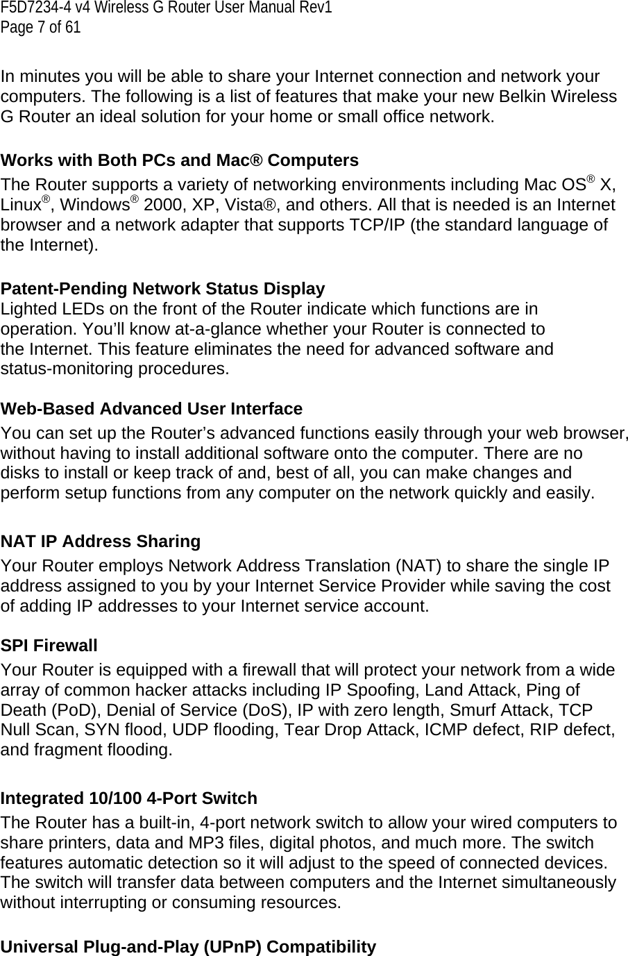 F5D7234-4 v4 Wireless G Router User Manual Rev1  Page 7 of 61   In minutes you will be able to share your Internet connection and network your computers. The following is a list of features that make your new Belkin Wireless G Router an ideal solution for your home or small office network.   Works with Both PCs and Mac® Computers The Router supports a variety of networking environments including Mac OS® X, Linux®, Windows® 2000, XP, Vista®, and others. All that is needed is an Internet browser and a network adapter that supports TCP/IP (the standard language of the Internet).   Patent-Pending Network Status Display Lighted LEDs on the front of the Router indicate which functions are in operation. You’ll know at-a-glance whether your Router is connected to the Internet. This feature eliminates the need for advanced software and status-monitoring procedures.  Web-Based Advanced User Interface You can set up the Router’s advanced functions easily through your web browser, without having to install additional software onto the computer. There are no disks to install or keep track of and, best of all, you can make changes and perform setup functions from any computer on the network quickly and easily.  NAT IP Address Sharing Your Router employs Network Address Translation (NAT) to share the single IP address assigned to you by your Internet Service Provider while saving the cost of adding IP addresses to your Internet service account.   SPI Firewall Your Router is equipped with a firewall that will protect your network from a wide array of common hacker attacks including IP Spoofing, Land Attack, Ping of Death (PoD), Denial of Service (DoS), IP with zero length, Smurf Attack, TCP Null Scan, SYN flood, UDP flooding, Tear Drop Attack, ICMP defect, RIP defect, and fragment flooding.  Integrated 10/100 4-Port Switch The Router has a built-in, 4-port network switch to allow your wired computers to share printers, data and MP3 files, digital photos, and much more. The switch features automatic detection so it will adjust to the speed of connected devices. The switch will transfer data between computers and the Internet simultaneously without interrupting or consuming resources.  Universal Plug-and-Play (UPnP) Compatibility 