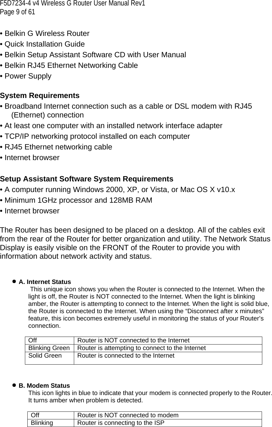 F5D7234-4 v4 Wireless G Router User Manual Rev1  Page 9 of 61   • Belkin G Wireless Router • Quick Installation Guide • Belkin Setup Assistant Software CD with User Manual • Belkin RJ45 Ethernet Networking Cable • Power Supply  System Requirements • Broadband Internet connection such as a cable or DSL modem with RJ45 (Ethernet) connection • At least one computer with an installed network interface adapter • TCP/IP networking protocol installed on each computer • RJ45 Ethernet networking cable • Internet browser  Setup Assistant Software System Requirements • A computer running Windows 2000, XP, or Vista, or Mac OS X v10.x • Minimum 1GHz processor and 128MB RAM • Internet browser The Router has been designed to be placed on a desktop. All of the cables exit from the rear of the Router for better organization and utility. The Network Status Display is easily visible on the FRONT of the Router to provide you with information about network activity and status.    A. Internet Status   This unique icon shows you when the Router is connected to the Internet. When the light is off, the Router is NOT connected to the Internet. When the light is blinking amber, the Router is attempting to connect to the Internet. When the light is solid blue, the Router is connected to the Internet. When using the “Disconnect after x minutes” feature, this icon becomes extremely useful in monitoring the status of your Router’s connection.  Off  Router is NOT connected to the Internet Blinking Green  Router is attempting to connect to the Internet Solid Green  Router is connected to the Internet     B. Modem Status This icon lights in blue to indicate that your modem is connected properly to the Router. It turns amber when problem is detected.  Off  Router is NOT connected to modem Blinking  Router is connecting to the ISP 