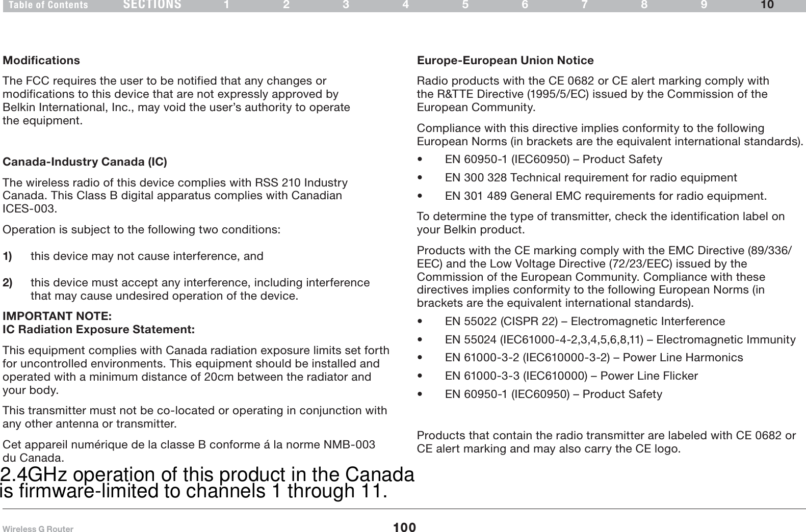 100SECTIONSTable of Contents 12345678910INFORMATIONModifications The FCC requires the user to be notified that any changes or modifications to this device that are not expressly approved by Belkin International, Inc., may void the user’s authority to operate the equipment.Canada-Industry Canada (IC)The wireless radio of this device complies with RSS 210 Industry Canada. This Class B digital apparatus complies with Canadian ICES-003.Operation is subject to the following two conditions:1) this device may not cause interference, and2) this device must accept any interference, including interference that may cause undesired operation of the device.IMPORTANT NOTE:IC Radiation Exposure Statement:This equipment complies with Canada radiation exposure limits set forth for uncontrolled environments. This equipment should be installed and operated with a minimum distance of 20cm between the radiator and your body.any other antenna or transmitter.Cet appareil numérique de la classe B conforme á la norme NMB-003 Europe-European Union Notice Radio products with the CE 0682 or CE alert marking comply with the R&amp;TTE Directive (1995/5/EC) issued by the Commission of the European Community.Compliance with this directive implies conformity to the following European Norms (in brackets are the equivalent international standards).Ř EN 60950-1 (IEC60950) – Product Safety Ř EN 300 328 Technical requirement for radio equipment Ř EN 301 489 General EMC requirements for radio equipment.To determine the type of transmitter, check the identification label on your Belkin product.Products with the CE marking comply with the EMC Directive (89/336/EEC) and the Low Voltage Directive (72/23/EEC) issued by the Commission of the European Community. Compliance with these directives implies conformity to the following European Norms (in brackets are the equivalent international standards).Ř EN 55022 (CISPR 22) – Electromagnetic Interference Ř EN 55024 (IEC61000-4-2,3,4,5,6,8,11) – Electromagnetic Immunity Ř EN 61000-3-2 (IEC610000-3-2) – Power Line Harmonics Ř EN 61000-3-3 (IEC610000) – Power Line Flicker Ř EN 60950-1 (IEC60950) – Product SafetyProducts that contain the radio transmitter are labeled with CE 0682 or CE alert marking and may also carry the CE logo.This transmitter must not be co-located or operating in conjunction withdu Canada.2.4GHz operation of this product in the CanadaWireless G Routeris firmware-limited to channels 1 through 11.