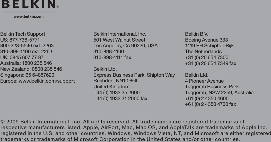 Belkin International, Inc.501 West Walnut StreetLos Angeles, CA 90220, USA310-898-1100310 - 898 -1111 fa xBelkin Ltd.Express Business Park, Shipton WayRushden, NN10 6GL United Kingdom+44 (0) 1933 35 2000+44 (0) 1933 31 2000 faxBelkin Tech SupportUS: 877-736-5771800-223-5546 ext. 2263310-898-1100 ext. 2263UK: 0845 607 77 87Australia: 1800 235 546New Zealand: 0800 235 546Singapore: 65 64857620Europe: www.belkin.com/support Belkin B.V.Boeing Avenue 3331119 PH Schiphol-Rijk The Netherlands+31 (0) 20 654 7300+31 (0) 20 654 7349 faxBelkin Ltd.4 Pioneer AvenueTuggerah Business ParkTuggerah, NSW 2259, Australia+61 (0) 2 4350 4600+61 (0) 2 4350 4700 fax© 2009 Belkin International, Inc. All rights reserved. All trade names are registered trademarks of respective manufacturers listed. Apple, AirPort, Mac, Mac OS, and AppleTalk are trademarks of Apple Inc., registered in the U.S. and other countries. Windows, Windows Vista, NT, and Microsoft are either registered trademarks or trademarks of Microsoft Corporation in the United States and/or other countries.