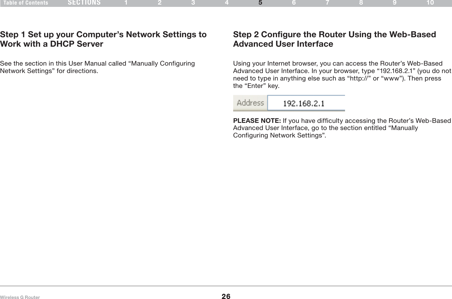 26Wireless G RouterSECTIONSTable of Contents 1234 6789105ALTERNATE SETUP METHODStep 1 Set up your Computer’s Network Settings to Work with a DHCP ServerSee the section in this User Manual called “Manually Configuring Network Settings” for directions.Step 2 Configure the Router Using the Web-Based Advanced User Interface Using your Internet browser, you can access the Router’s Web-Based Advanced User Interface. In your browser, type “192.168.2.1” (you do not need to type in anything else such as “http://” or “www”). Then press the “Enter” key.PLEASE NOTE: If you have difficulty accessing the Router’s Web-Based Advanced User Interface, go to the section entitled “Manually Configuring Network Settings”.