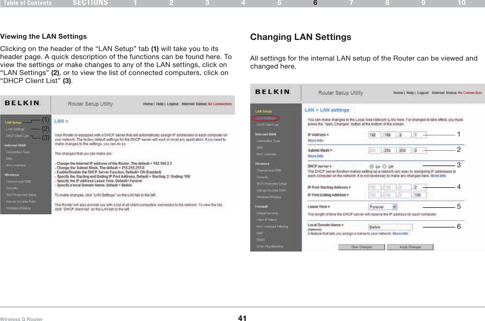 41Wireless G RouterSECTIONSTable of Contents 12345 789106USING THE WEB-BASED ADVANCED USER INTERFACEChanging LAN SettingsAll settings for the internal LAN setup of the Router can be viewed and changed here.Viewing the LAN SettingsClicking on the header of the “LAN Setup” tab (1) will take you to its header page. A quick description of the functions can be found here. To view the settings or make changes to any of the LAN settings, click on “LAN Settings” (2), or to view the list of connected computers, click on “DHCP Client List” (3).(1)(3)(2) 123456