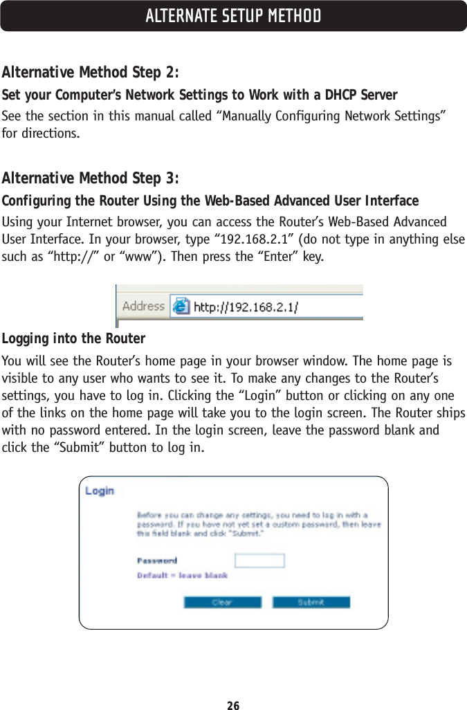 ALTERNATE SETUP METHOD26Alternative Method Step 2:Set your Computer’s Network Settings to Work with a DHCP ServerSee the section in this manual called “Manually Configuring Network Settings”for directions.Alternative Method Step 3:Configuring the Router Using the Web-Based Advanced User InterfaceUsing your Internet browser, you can access the Router’s Web-Based AdvancedUser Interface. In your browser, type “192.168.2.1” (do not type in anything elsesuch as “http://” or “www”). Then press the “Enter” key.Logging into the RouterYou will see the Router’s home page in your browser window. The home page isvisible to any user who wants to see it. To make any changes to the Router’ssettings, you have to log in. Clicking the “Login” button or clicking on any oneof the links on the home page will take you to the login screen. The Router shipswith no password entered. In the login screen, leave the password blank andclick the “Submit” button to log in.26