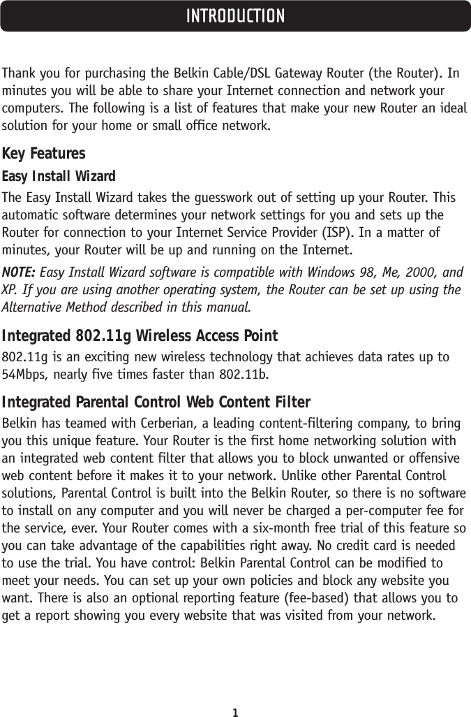 1INTRODUCTIONThank you for purchasing the Belkin Cable/DSL Gateway Router (the Router). Inminutes you will be able to share your Internet connection and network yourcomputers. The following is a list of features that make your new Router an idealsolution for your home or small office network.Key FeaturesEasy Install WizardThe Easy Install Wizard takes the guesswork out of setting up your Router. Thisautomatic software determines your network settings for you and sets up theRouter for connection to your Internet Service Provider (ISP). In a matter ofminutes, your Router will be up and running on the Internet.NOTE: Easy Install Wizard software is compatible with Windows 98, Me, 2000, andXP. If you are using another operating system, the Router can be set up using theAlternative Method described in this manual. Integrated 802.11g Wireless Access Point802.11g is an exciting new wireless technology that achieves data rates up to54Mbps, nearly five times faster than 802.11b. Integrated Parental Control Web Content FilterBelkin has teamed with Cerberian, a leading content-filtering company, to bringyou this unique feature. Your Router is the first home networking solution withan integrated web content filter that allows you to block unwanted or offensiveweb content before it makes it to your network. Unlike other Parental Controlsolutions, Parental Control is built into the Belkin Router, so there is no softwareto install on any computer and you will never be charged a per-computer fee forthe service, ever. Your Router comes with a six-month free trial of this feature soyou can take advantage of the capabilities right away. No credit card is neededto use the trial. You have control: Belkin Parental Control can be modified tomeet your needs. You can set up your own policies and block any website youwant. There is also an optional reporting feature (fee-based) that allows you toget a report showing you every website that was visited from your network.