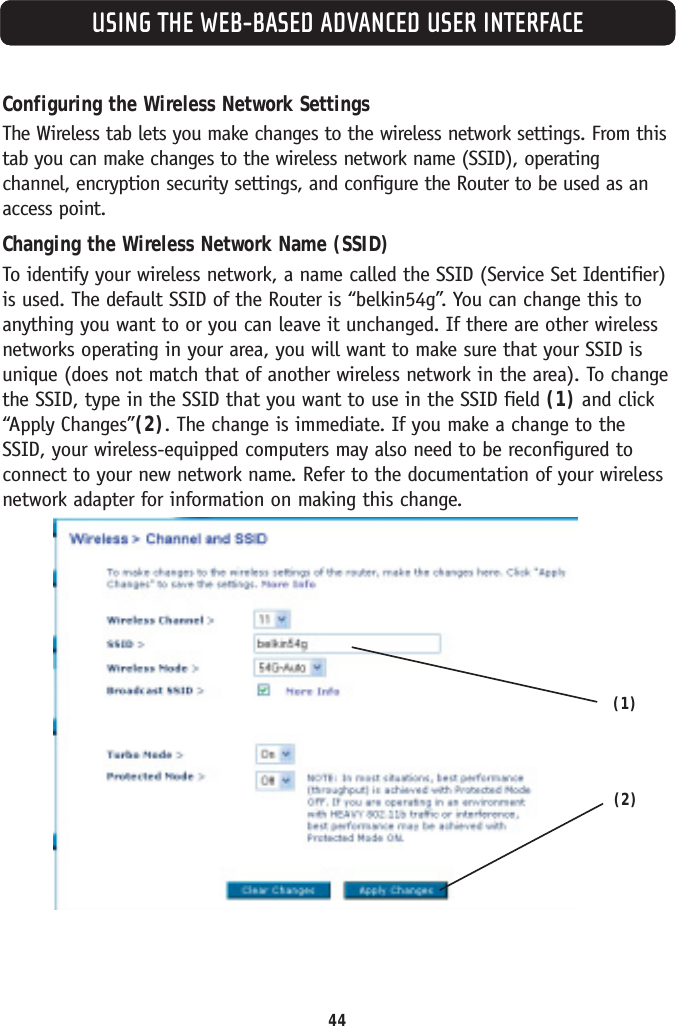 44USING THE WEB-BASED ADVANCED USER INTERFACEConfiguring the Wireless Network SettingsThe Wireless tab lets you make changes to the wireless network settings. From thistab you can make changes to the wireless network name (SSID), operatingchannel, encryption security settings, and configure the Router to be used as anaccess point.Changing the Wireless Network Name (SSID)To identify your wireless network, a name called the SSID (Service Set Identifier)is used. The default SSID of the Router is “belkin54g”. You can change this toanything you want to or you can leave it unchanged. If there are other wirelessnetworks operating in your area, you will want to make sure that your SSID isunique (does not match that of another wireless network in the area). To changethe SSID, type in the SSID that you want to use in the SSID field (1) and click“Apply Changes”(2). The change is immediate. If you make a change to theSSID, your wireless-equipped computers may also need to be reconfigured toconnect to your new network name. Refer to the documentation of your wirelessnetwork adapter for information on making this change.(1)(2)