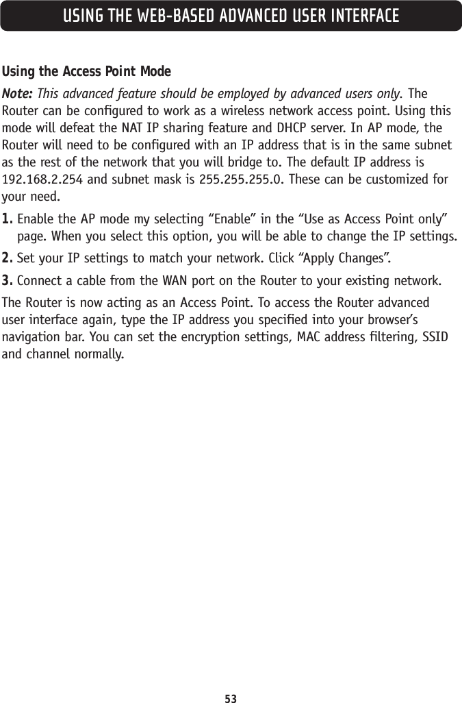 USING THE WEB-BASED ADVANCED USER INTERFACE53Using the Access Point ModeNote: This advanced feature should be employed by advanced users only. TheRouter can be configured to work as a wireless network access point. Using thismode will defeat the NAT IP sharing feature and DHCP server. In AP mode, theRouter will need to be configured with an IP address that is in the same subnetas the rest of the network that you will bridge to. The default IP address is192.168.2.254 and subnet mask is 255.255.255.0. These can be customized foryour need. 1. Enable the AP mode my selecting “Enable” in the “Use as Access Point only”page. When you select this option, you will be able to change the IP settings. 2. Set your IP settings to match your network. Click “Apply Changes”.3. Connect a cable from the WAN port on the Router to your existing network.The Router is now acting as an Access Point. To access the Router advanced user interface again, type the IP address you specified into your browser’snavigation bar. You can set the encryption settings, MAC address filtering, SSIDand channel normally.