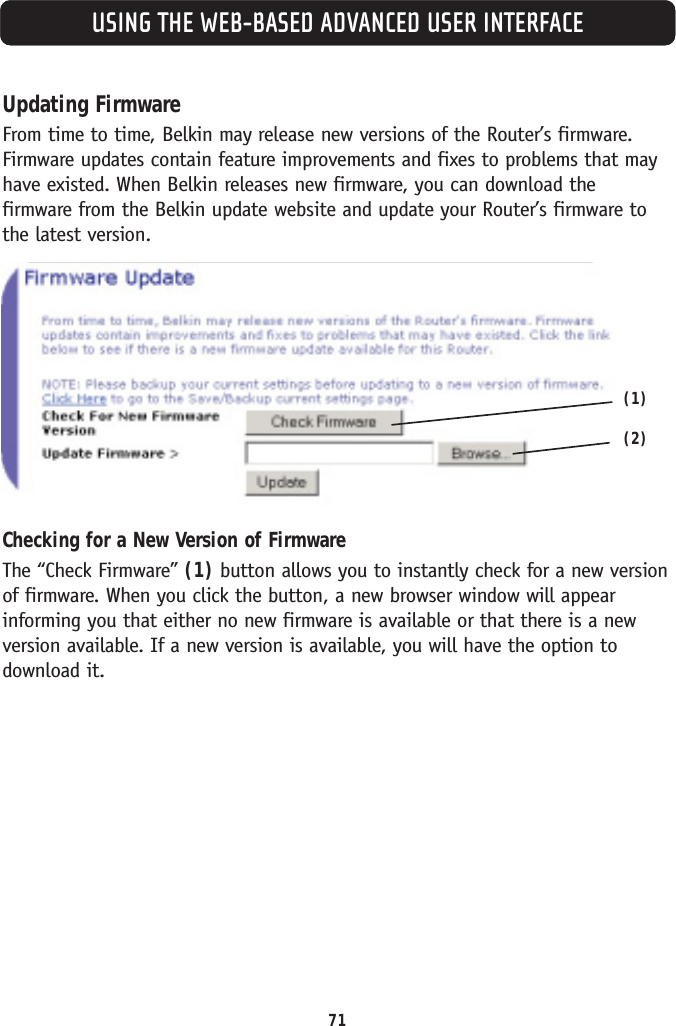 USING THE WEB-BASED ADVANCED USER INTERFACEUpdating FirmwareFrom time to time, Belkin may release new versions of the Router’s firmware.Firmware updates contain feature improvements and fixes to problems that mayhave existed. When Belkin releases new firmware, you can download the firmware from the Belkin update website and update your Router’s firmware tothe latest version.Checking for a New Version of FirmwareThe “Check Firmware” (1) button allows you to instantly check for a new versionof firmware. When you click the button, a new browser window will appearinforming you that either no new firmware is available or that there is a newversion available. If a new version is available, you will have the option todownload it.71(1)(2)