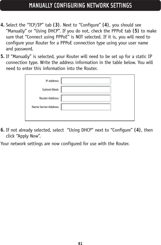MANUALLY CONFIGURING NETWORK SETTINGS4. Select the “TCP/IP” tab (3). Next to “Configure” (4), you should see“Manually” or “Using DHCP”. If you do not, check the PPPoE tab (5) to makesure that “Connect using PPPoE” is NOT selected. If it is, you will need toconfigure your Router for a PPPoE connection type using your user name and password.5. If “Manually” is selected, your Router will need to be set up for a static IPconnection type. Write the address information in the table below. You willneed to enter this information into the Router.6. If not already selected, select  “Using DHCP” next to “Configure” (4), thenclick “Apply Now”.Your network settings are now configured for use with the Router.81