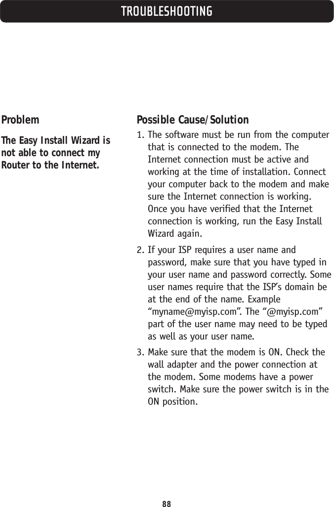 TROUBLESHOOTINGProblemThe Easy Install Wizard isnot able to connect myRouter to the Internet.Possible Cause/Solution1. The software must be run from the computerthat is connected to the modem. TheInternet connection must be active andworking at the time of installation. Connectyour computer back to the modem and makesure the Internet connection is working.Once you have verified that the Internetconnection is working, run the Easy InstallWizard again.2. If your ISP requires a user name andpassword, make sure that you have typed inyour user name and password correctly. Someuser names require that the ISP’s domain beat the end of the name. Example“myname@myisp.com”. The “@myisp.com”part of the user name may need to be typedas well as your user name.3. Make sure that the modem is ON. Check thewall adapter and the power connection atthe modem. Some modems have a powerswitch. Make sure the power switch is in theON position. 88