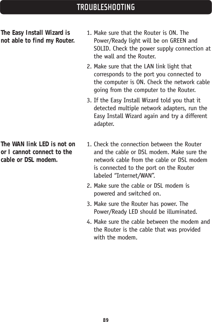 89TROUBLESHOOTINGThe Easy Install Wizard isnot able to find my Router.The WAN link LED is not onor I cannot connect to thecable or DSL modem.1. Make sure that the Router is ON. ThePower/Ready light will be on GREEN andSOLID. Check the power supply connection atthe wall and the Router.2. Make sure that the LAN link light thatcorresponds to the port you connected tothe computer is ON. Check the network cablegoing from the computer to the Router.3. If the Easy Install Wizard told you that itdetected multiple network adapters, run theEasy Install Wizard again and try a differentadapter.1. Check the connection between the Routerand the cable or DSL modem. Make sure thenetwork cable from the cable or DSL modemis connected to the port on the Routerlabeled “Internet/WAN”.2. Make sure the cable or DSL modem ispowered and switched on.3. Make sure the Router has power. ThePower/Ready LED should be illuminated.4. Make sure the cable between the modem andthe Router is the cable that was providedwith the modem.