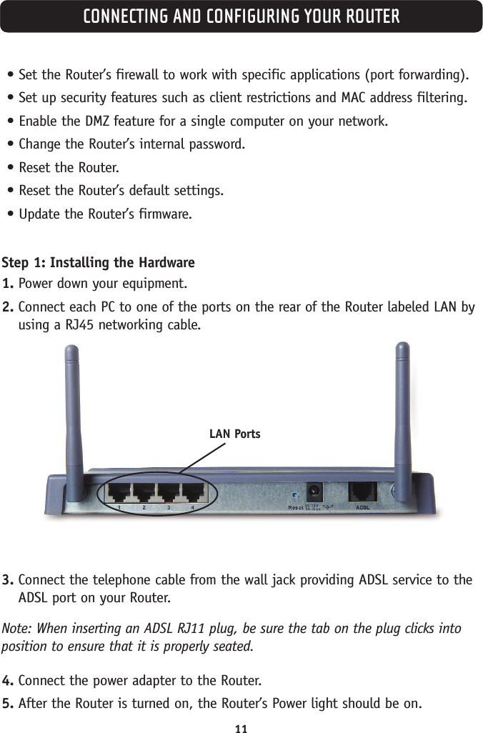 11CONNECTING AND CONFIGURING YOUR ROUTER•Set the Router’s firewall to work with specific applications (port forwarding).•Set up security features such as client restrictions and MAC address filtering.•Enable the DMZ feature for a single computer on your network.•Change the Router’s internal password.•Reset the Router.•Reset the Router’s default settings.•Update the Router’s firmware.Step 1: Installing the Hardware1. Power down your equipment.2. Connect each PC to one of the ports on the rear of the Router labeled LAN byusing a RJ45 networking cable.3. Connect the telephone cable from the wall jack providing ADSL service to theADSL port on your Router. Note: When inserting an ADSL RJ11 plug, be sure the tab on the plug clicks intoposition to ensure that it is properly seated.4. Connect the power adapter to the Router.5. After the Router is turned on, the Router’s Power light should be on.LAN Ports