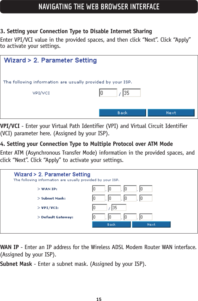 15NAVIGATING THE WEB BROWSER INTERFACE3. Setting your Connection Type to Disable Internet SharingEnter VPI/VCI value in the provided spaces, and then click “Next”. Click “Apply”to activate your settings.VPI/VCI - Enter your Virtual Path Identifier (VPI) and Virtual Circuit Identifier(VCI) parameter here. (Assigned by your ISP).4. Setting your Connection Type to Multiple Protocol over ATM Mode Enter ATM (Asynchronous Transfer Mode) information in the provided spaces, andclick “Next”. Click “Apply” to activate your settings.WAN IP - Enter an IP address for the Wireless ADSL Modem Router WAN interface.(Assigned by your ISP).Subnet Mask - Enter a subnet mask. (Assigned by your ISP).