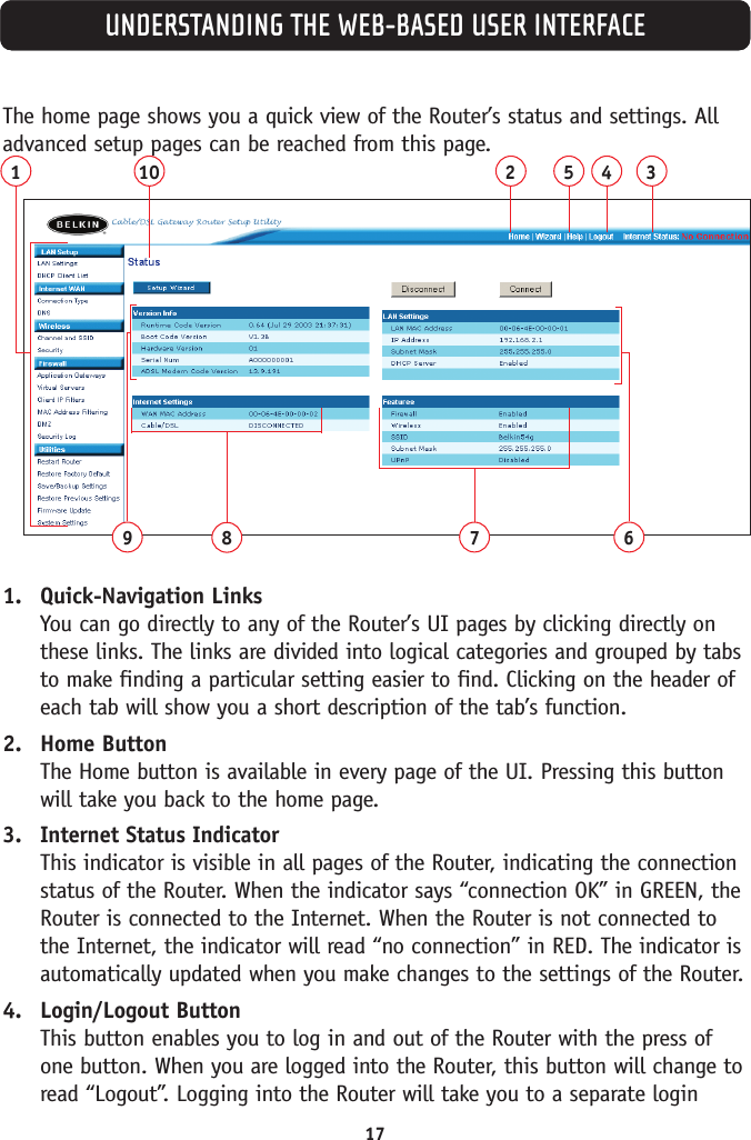 17UNDERSTANDING THE WEB-BASED USER INTERFACEThe home page shows you a quick view of the Router’s status and settings. Alladvanced setup pages can be reached from this page.1. Quick-Navigation LinksYou can go directly to any of the Router’s UI pages by clicking directly onthese links. The links are divided into logical categories and grouped by tabsto make finding a particular setting easier to find. Clicking on the header ofeach tab will show you a short description of the tab’s function. 2. Home ButtonThe Home button is available in every page of the UI. Pressing this buttonwill take you back to the home page.3. Internet Status IndicatorThis indicator is visible in all pages of the Router, indicating the connectionstatus of the Router. When the indicator says “connection OK” in GREEN, theRouter is connected to the Internet. When the Router is not connected tothe Internet, the indicator will read “no connection” in RED. The indicator isautomatically updated when you make changes to the settings of the Router.4. Login/Logout ButtonThis button enables you to log in and out of the Router with the press ofone button. When you are logged into the Router, this button will change toread “Logout”. Logging into the Router will take you to a separate login110 254398 7 6