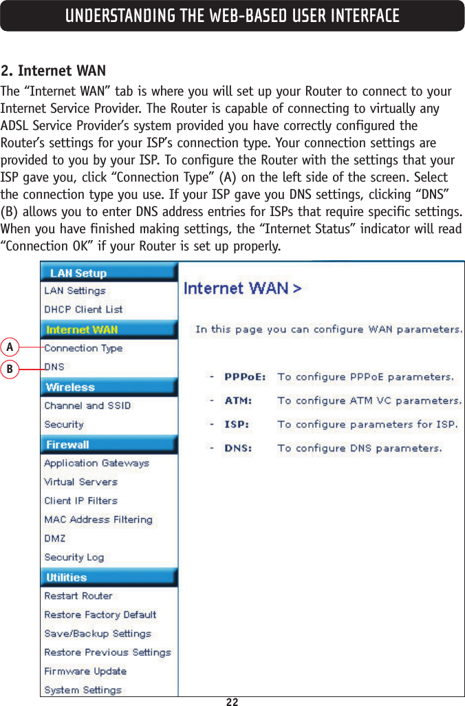 22UNDERSTANDING THE WEB-BASED USER INTERFACE2. Internet WANThe “Internet WAN” tab is where you will set up your Router to connect to yourInternet Service Provider. The Router is capable of connecting to virtually anyADSL Service Provider’s system provided you have correctly configured theRouter’s settings for your ISP’s connection type. Your connection settings areprovided to you by your ISP. To configure the Router with the settings that yourISP gave you, click “Connection Type” (A) on the left side of the screen. Selectthe connection type you use. If your ISP gave you DNS settings, clicking “DNS”(B) allows you to enter DNS address entries for ISPs that require specific settings.When you have finished making settings, the “Internet Status” indicator will read“Connection OK” if your Router is set up properly.AB