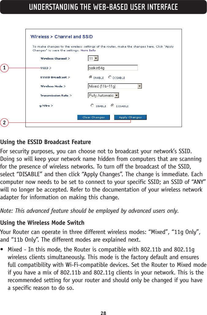 28UNDERSTANDING THE WEB-BASED USER INTERFACE12Using the ESSID Broadcast FeatureFor security purposes, you can choose not to broadcast your network’s SSID.Doing so will keep your network name hidden from computers that are scanningfor the presence of wireless networks. To turn off the broadcast of the SSID,select “DISABLE” and then click “Apply Changes”. The change is immediate. Eachcomputer now needs to be set to connect to your specific SSID; an SSID of “ANY”will no longer be accepted. Refer to the documentation of your wireless networkadapter for information on making this change.Note: This advanced feature should be employed by advanced users only.Using the Wireless Mode SwitchYour Router can operate in three different wireless modes: “Mixed”, “11g Only”,and “11b Only”. The different modes are explained next.•Mixed - In this mode, the Router is compatible with 802.11b and 802.11gwireless clients simultaneously. This mode is the factory default and ensuresfull compatibility with Wi-Fi-compatible devices. Set the Router to Mixed modeif you have a mix of 802.11b and 802.11g clients in your network. This is therecommended setting for your router and should only be changed if you havea specific reason to do so.