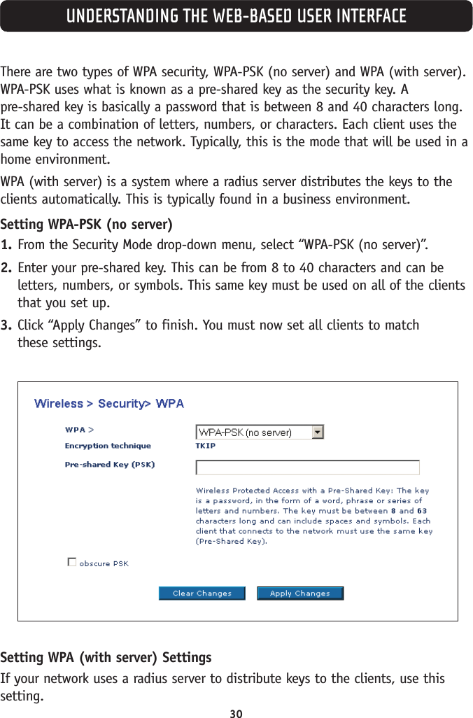 There are two types of WPA security, WPA-PSK (no server) and WPA (with server).WPA-PSK uses what is known as a pre-shared key as the security key. A pre-shared key is basically a password that is between 8 and 40 characters long.It can be a combination of letters, numbers, or characters. Each client uses thesame key to access the network. Typically, this is the mode that will be used in ahome environment.WPA (with server) is a system where a radius server distributes the keys to theclients automatically. This is typically found in a business environment.Setting WPA-PSK (no server)1. From the Security Mode drop-down menu, select “WPA-PSK (no server)”.2. Enter your pre-shared key. This can be from 8 to 40 characters and can beletters, numbers, or symbols. This same key must be used on all of the clientsthat you set up.3. Click “Apply Changes” to finish. You must now set all clients to match these settings.Setting WPA (with server) SettingsIf your network uses a radius server to distribute keys to the clients, use thissetting.UNDERSTANDING THE WEB-BASED USER INTERFACE30
