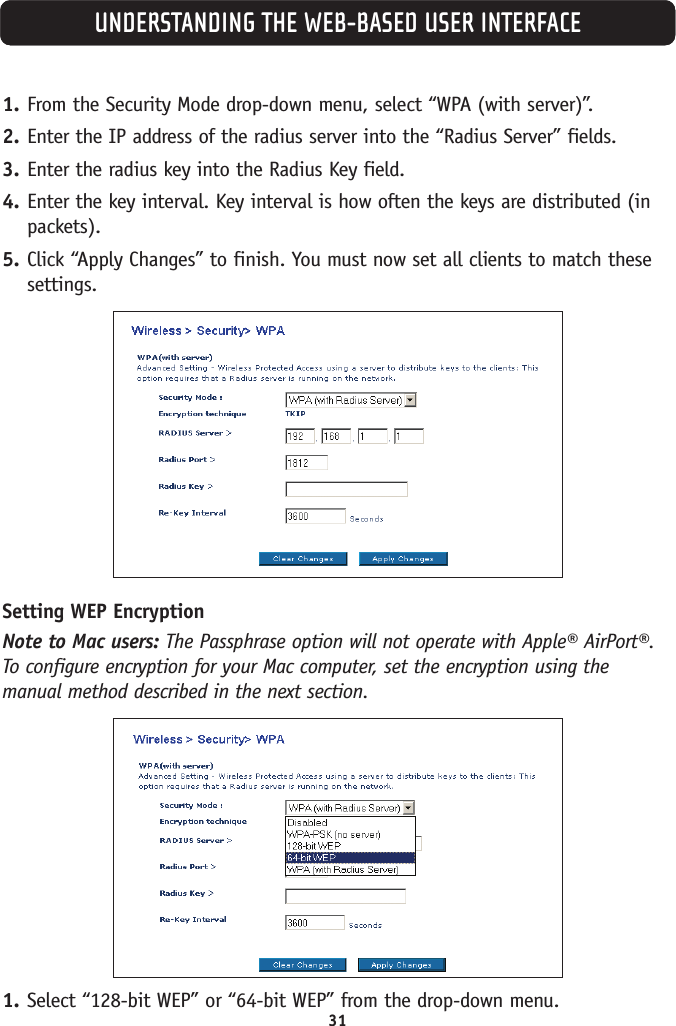 1. From the Security Mode drop-down menu, select “WPA (with server)”.2. Enter the IP address of the radius server into the “Radius Server” fields.3. Enter the radius key into the Radius Key field.4. Enter the key interval. Key interval is how often the keys are distributed (inpackets).5. Click “Apply Changes” to finish. You must now set all clients to match thesesettings.Setting WEP EncryptionNote to Mac users: The Passphrase option will not operate with Apple® AirPort®.To configure encryption for your Mac computer, set the encryption using themanual method described in the next section.1. Select “128-bit WEP” or “64-bit WEP” from the drop-down menu.UNDERSTANDING THE WEB-BASED USER INTERFACE31