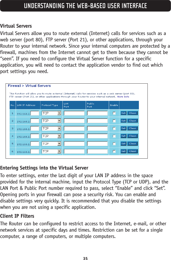 35UNDERSTANDING THE WEB-BASED USER INTERFACEVirtual ServersVirtual Servers allow you to route external (Internet) calls for services such as aweb server (port 80), FTP server (Port 21), or other applications, through yourRouter to your internal network. Since your internal computers are protected by afirewall, machines from the Internet cannot get to them because they cannot be“seen”. If you need to configure the Virtual Server function for a specificapplication, you will need to contact the application vendor to find out whichport settings you need. Entering Settings into the Virtual ServerTo enter settings, enter the last digit of your LAN IP address in the spaceprovided for the internal machine, input the Protocol Type (TCP or UDP), and theLAN Port &amp; Public Port number required to pass, select “Enable” and click “Set”.Opening ports in your firewall can pose a security risk. You can enable anddisable settings very quickly. It is recommended that you disable the settingswhen you are not using a specific application.Client IP FiltersThe Router can be configured to restrict access to the Internet, e-mail, or othernetwork services at specific days and times. Restriction can be set for a singlecomputer, a range of computers, or multiple computers. 