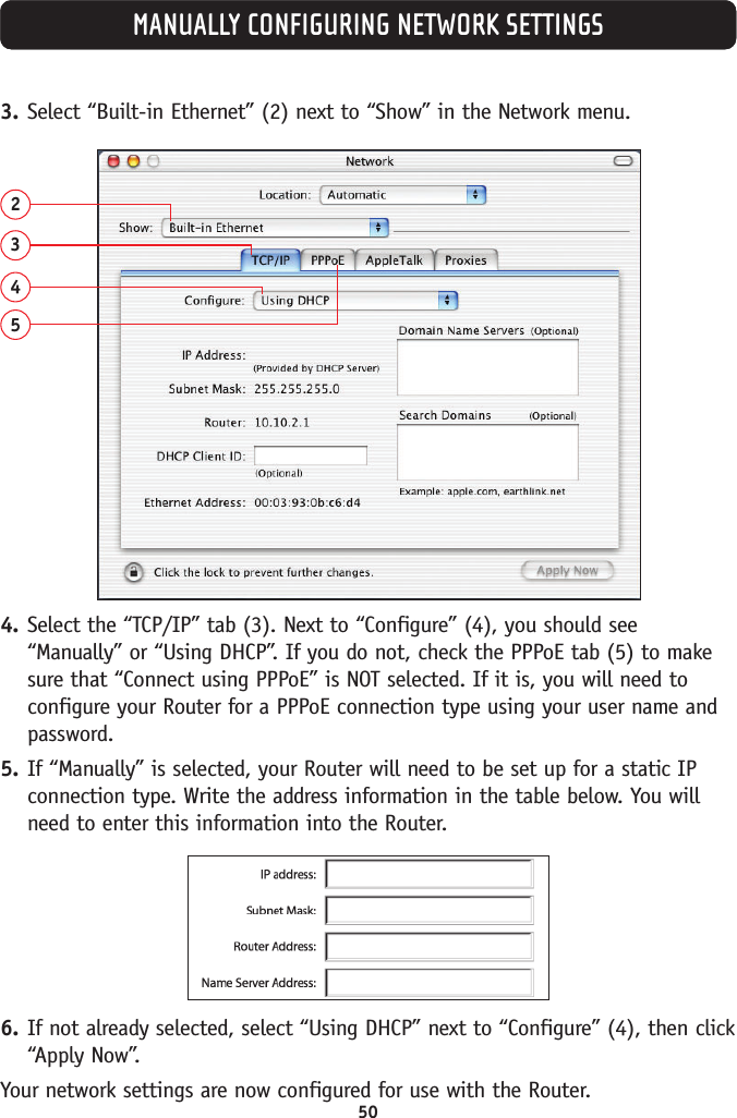 50MANUALLY CONFIGURING NETWORK SETTINGS3. Select “Built-in Ethernet” (2) next to “Show” in the Network menu.23454. Select the “TCP/IP” tab (3). Next to “Configure” (4), you should see“Manually” or “Using DHCP”. If you do not, check the PPPoE tab (5) to makesure that “Connect using PPPoE” is NOT selected. If it is, you will need toconfigure your Router for a PPPoE connection type using your user name andpassword.5. If “Manually” is selected, your Router will need to be set up for a static IPconnection type. Write the address information in the table below. You willneed to enter this information into the Router.6. If not already selected, select “Using DHCP” next to “Configure” (4), then click“Apply Now”.Your network settings are now configured for use with the Router.